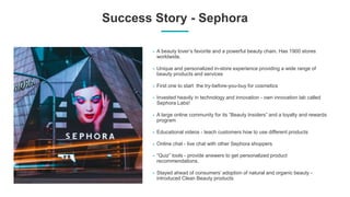 Success Story - Sephora
A beauty lover’s favorite and a powerful beauty chain. Has 1900 stores
worldwide.
Unique and personalized in-store experience providing a wide range of
beauty products and services
First one to start the try-before-you-buy for cosmetics
Invested heavily in technology and innovation - own innovation lab called
Sephora Labs!
A large online community for its “Beauty Insiders” and a loyalty and rewards
program
Educational videos - teach customers how to use different products
Online chat - live chat with other Sephora shoppers
“Quiz” tools - provide answers to get personalized product
recommendations.
Stayed ahead of consumers’ adoption of natural and organic beauty -
introduced Clean Beauty products
 