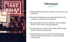 Takeaways
Organizations have to be customer centric to survive
and thrive.
Not just the leadership, but each individual should
cultivate a customer centric attitude.
Be passionate about the customer, show empathy,
focus on their needs, and get feedback
To stay relevant, invest in technology and leverage
data to make smart decisions.
Constantly reinvent, innovate and work towards
creating unique experiences so customers keep
coming back!
 