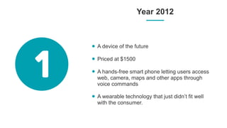 Year 2012
A device of the future
Priced at $1500
A hands-free smart phone letting users access
web, camera, maps and other apps through
voice commands
A wearable technology that just didn’t fit well
with the consumer.
 