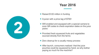 Year 2016
Raised $120 million in funding
A juicer with a price tag of $700!
Wifi enabled and equipped with a special camera to
scan QR codes to check expiration dates on the juice
packs
Provided fresh squeezed fruits and vegetables
sourced directly from the farms
Zero cleanup for a usually messy process
After launch, consumers realized that the juice
pouches could be squeezed by hand, so why bother
paying so much for the machine?
 