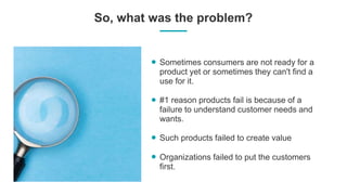 So, what was the problem?
Sometimes consumers are not ready for a
product yet or sometimes they can't find a
use for it.
#1 reason products fail is because of a
failure to understand customer needs and
wants.
Such products failed to create value
Organizations failed to put the customers
first.
 