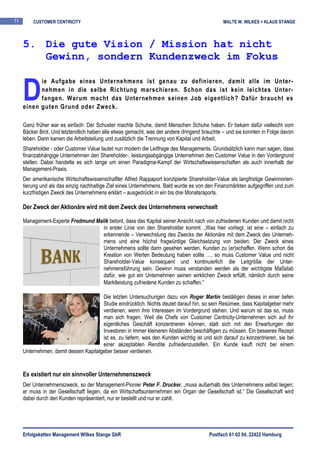 11       CUSTOMER CENTRICITY                                                                   MALTE W. WILKES + KLAUS STANGE



     5. Die gute Vision / Mission hat nicht
        Gewinn, sondern Kundenzweck im Fokus


     D
           ie Aufgabe eines Unternehmens ist genau zu definieren, damit alle im Unter-
           nehmen in die selbe Richtung marschieren. Schon das ist kein leichtes Unter-
           fangen. Warum macht das Unternehmen seinen Job eigentlich? Dafür braucht es
     einen guten Grund oder Zweck.

     Ganz früher war es einfach: Der Schuster machte Schuhe, damit Menschen Schuhe haben. Er bekam dafür vielleicht vom
     Bäcker Brot. Und letztendlich haben alle etwas gemacht, was der andere dringend brauchte – und sie konnten in Folge davon
     leben. Dann kamen die Arbeitsteilung und zusätzlich die Trennung von Kapital und Arbeit.
     Shareholder - oder Customer Value lautet nun modern die Leitfrage des Managements. Grundsätzlich kann man sagen, dass
     finanzabhängige Unternehmen den Shareholder-, leistungsabgängige Unternehmen den Customer Value in den Vordergrund
     stellen. Dabei handelte es sich lange um einen Paradigma-Kampf der Wirtschaftswissenschaften als auch innerhalb der
     Management-Praxis.
     Der amerikanische Wirtschaftswissenschaftler Alfred Rappaport konzipierte Shareholder-Value als langfristige Gewinnorien-
     tierung und als das einzig nachhaltige Ziel eines Unternehmens. Bald wurde es von den Finanzmärkten aufgegriffen und zum
     kurzfristigen Zweck des Unternehmens erklärt – ausgedrückt in ein bis drei Monatsraports.

     Der Zweck der Aktionäre wird mit dem Zweck des Unternehmens verwechselt

     Management-Experte Fredmund Malik betont, dass das Kapital seiner Ansicht nach von zufriedenen Kunden und damit nicht
                                    in erster Linie von den Shareholder kommt. „Was hier vorliegt, ist eine – einfach zu
                                    erkennende – Verwechslung des Zwecks der Aktionäre mit dem Zweck des Unterneh-
                                    mens und eine höchst fragwürdige Gleichsetzung von beiden. Der Zweck eines
                                    Unternehmens sollte darin gesehen werden, Kunden zu (er)schaffen. Wenn schon die
                                    Kreation von Werten Bedeutung haben sollte …, so muss Customer Value und nicht
                                    Shareholder-Value konsequent und kontinuierlich die Leitgröße der Unter-
                                    nehmensführung sein. Gewinn muss verstanden werden als der wichtigste Maßstab
                                    dafür, wie gut ein Unternehmen seinen wirklichen Zweck erfüllt, nämlich durch seine
                                    Marktleistung zufriedene Kunden zu schaffen.“

                                       Die letzten Untersuchungen dazu von Roger Martin bestätigen dieses in einer tiefen
                                       Studie eindrücklich. Nichts deutet darauf hin, so sein Resümee, dass Kapitalgeber mehr
                                       verdienen, wenn ihre Interessen im Vordergrund stehen. Und warum ist das so, muss
                                       man sich fragen. Weil die Chefs von Customer Centricity-Unternehmen sich auf ihr
                                       eigentliches Geschäft konzentrieren können, statt sich mit den Erwartungen der
                                       Investoren in immer kleineren Abständen beschäftigen zu müssen. Ein besseres Rezept
                                       ist es, zu liefern, was den Kunden wichtig ist und sich darauf zu konzentrieren, sie bei
                                       einer akzeptablen Rendite zufriedenzustellen. Ein Kunde kauft nicht bei einem
     Unternehmen, damit dessen Kapitalgeber besser verdienen.


     Es existiert nur ein sinnvoller Unternehmenszweck
     Der Unternehmenszweck, so der Management-Pionier Peter F. Drucker, „muss außerhalb des Unternehmens selbst liegen;
     er muss in der Gesellschaft liegen, da ein Wirtschaftsunternehmen ein Organ der Gesellschaft ist.“ Die Gesellschaft wird
     dabei durch den Kunden repräsentiert, nur er bestellt und nur er zahlt.




     Erfolgsketten Management Wilkes Stange GbR                                         Postfach 61 02 04, 22422 Hamburg
 