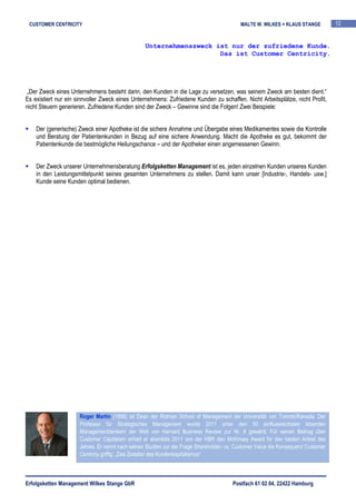 CUSTOMER CENTRICITY                                                                       MALTE W. WILKES + KLAUS STANGE          12


                                                  Unternehmenszweck ist nur der zufriedene Kunde.
                                                                     Das ist Customer Centricity.




„Der Zweck eines Unternehmens besteht darin, den Kunden in die Lage zu versetzen, was seinem Zweck am besten dient.“
Es existiert nur ein sinnvoller Zweck eines Unternehmens: Zufriedene Kunden zu schaffen. Nicht Arbeitsplätze, nicht Profit,
nicht Steuern generieren. Zufriedene Kunden sind der Zweck – Gewinne sind die Folgen! Zwei Beispiele:


    Der (generische) Zweck einer Apotheke ist die sichere Annahme und Übergabe eines Medikamentes sowie die Kontrolle
    und Beratung der Patientenkunden in Bezug auf eine sichere Anwendung. Macht die Apotheke es gut, bekommt der
    Patientenkunde die bestmögliche Heilungschance – und der Apotheker einen angemessenen Gewinn.


    Der Zweck unserer Unternehmensberatung Erfolgsketten Management ist es, jeden einzelnen Kunden unseres Kunden
    in den Leistungsmittelpunkt seines gesamten Unternehmens zu stellen. Damit kann unser [Industrie-, Handels- usw.]
    Kunde seine Kunden optimal bedienen.




                      Roger Martin (1956) ist Dean der Rotman School of Management der Universität von Toronto/Kanada. Der
                      Professor für Strategisches Management wurde 2011 unter den 50 einflussreichsten lebenden
                      Managementdenkern der Welt von Harvard Business Review zur Nr. 6 gewählt. Für seinen Beitrag über
                      Customer Capitalism erhielt er ebenfalls 2011 von der HBR den McKinsey Award für den besten Artikel des
                      Jahres. Er nennt nach seinen Studien zur der Frage Shareholder- vs. Customer Value die Konsequenz Customer
                      Centricty griffig: „Das Zeitalter des Kundenkapitalismus“



Erfolgsketten Management Wilkes Stange GbR                                             Postfach 61 02 04, 22422 Hamburg
 