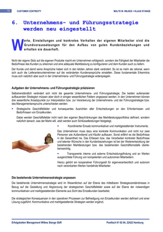 13       CUSTOMER CENTRICITY                                                                    MALTE W. WILKES + KLAUS STANGE



     6. Unternehmens- und Führungsstrategie
        werden neu eingestellt


     W
                erte, Einstellungen und konkretes Verhalten der eigenen Mitarbeiter sind die
                Grundvoraussetzungen für den Aufbau von guten Kundenbeziehungen und
                erhalten sie dauerhaft.


     Nicht der eigene Stolz auf die eigenen Produkte macht ein Unternehmen erfolgreich, sondern die Fähigkeit der Mitarbeiter die
     Bedürfnisse des Kunden zu erkennen und eine adäquate Marktleistung zu konfigurieren und dem Kunden auch zu liefern.
     Der Kunde und damit seine Ansprüche haben sich in den letzten Jahren stark verändert. So ist es mehr als rational, wenn
     sich auch die Lieferantenunternehmen auf die veränderten Kundenansprüche einstellen. Diese fundamentale Erkenntnis
     muss sich natürlich aber auch in der Unternehmens- und Führungsstrategie widerspiegeln.


     Aufgaben der Unternehmens- und Führungsstrategie präzisieren
     Selbstverständlich verändert sich nicht die gesamte Unternehmens- und Führungsstrategie. Die beiden aufeinander
     aufbauenden Strategien müssen aber doch in einigen wesentlichen Feldern angepasst werden. In den Unternehmen können
     drei wesentliche Ansatzpunkte zur Interpretation bzw. zur Verankerung der Unternehmens- und der Führungsstrategie bzw.
     des Managementanspruchs unterschieden werden:
         Strategische Geschäftsfelder und konsequentes Ausrichten aller Entscheidungen an den Erfordernissen und
         Bedürfnissen von Einzelkunden.
         Dabei werden Geschäftsfelder nicht nach den eigenen Beschränkungen des Marktleistungsportfolios definiert, sondern
         natürlich danach, was der Markt will. Jetzt werden auch Schlüsselleistungen festgelegt.
                                                       Koordinierter Einsatz kommunikativer und marktgestaltender Instrumente.
                                              Das Unternehmen muss dazu eine konkrete Kommunikation und nicht nur zwei
                                              Personen wie Außendienst und Käufer aufbauen. Sonst erfährt es die Bedürfnisse
                                              in der Gesamtheit nie. Das Erfassen bzw. das Verarbeiten konkreter Bedürfnisse
                                              und latenter Wünsche in den Kundenbeziehungen ist bei der Weiterentwicklung der
                                              bestehenden Marktleistungen bzw. des bestehenden Geschäftsmodells überle-
                                              benswichtig.
                                                      Transparente interne und externe Entscheidungsfindung und an Werten
                                              ausgerichtete Führung von kompetenten und autonomen Mitarbeitern.
                                              Hierzu gehört ein kooperativer Führungsstil für eigenverantwortlich und autonom
                                              nach vereinbarten Werten handelnde Mitarbeiter.


     Die bestehende Unternehmensstrategie anpassen
     Die bestehende Unternehmensstrategie wird im Wesentlichen auf der Ebene des mittelbaren Strategieverständnisses in
     Bezug auf die Gestaltung und Abgrenzung der strategischen Geschäftsfelder sowie auf der Ebene der notwendigen
     kommunikativen und marktgestaltenden Elemente aus Sicht des Einzelkunden bearbeitet.

     Die strategischen Konsequenzen in den operativen Prozessen zur Befriedigung von Einzelkunden werden definiert und einer
     Lösung zugeführt. Kommunikative und marktgestaltende Strategien werden ergänzt.




     Erfolgsketten Management Wilkes Stange GbR                                           Postfach 61 02 04, 22422 Hamburg
 