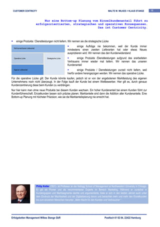 CUSTOMER CENTRICITY                                                                                      MALTE W. WILKES + KLAUS STANGE            16


                                         Nur eine Bottom-up Planung vom Einzelkundenanteil führt zu
                                    erfolgsorientierten, strategischen und operativen Konsequenzen.
                                                                       Das ist Customer Centricity.



     einige Produkte / Dienstleistungen nicht liefern. Wir nennen sie die strategische Lücke
                                                                           einige Aufträge nie bekommen, weil der Kunde immer
  Nicht erreichbarer Lieferanteil
                                                                   mindestens einen zweiten Lieferanten hat oder etwas Neues
                                                                   ausprobieren wird. Wir nennen das den Kundenwiderstand
  Operative Lücke                             Strategische Lücke           einige Produkte /Dienstleistungen aufgrund des erarbeiteten
                                                                   Vertrauens immer wieder mal liefern. Wir nennen das unseren
                                                                   Kundenanteil
  Eigener Lieferanteil                                                      einige Produkte / Dienstleistungen zurzeit nicht liefern, weil
                                                                   hierfür andere herangezogen werden. Wir nennen das operative Lücke.
Für die operative Lücke gilt: Der Kunde könnte kaufen, jedoch ist er von der angebotenen Marktleistung des eigenen
Unternehmens noch nicht überzeugt. In der Folge kauft der Kunde bei einem Wettbewerber. Hier gilt es, durch genaue
Kundenzentrierung diese beim Kunden zu verdrängen.
Nur hier kann man ohne neue Produkte bei diesem Kunden wachsen. Ein hoher Kundenanteil bei einem Kunden führt zur
Kundenführerschaft. Einzelkunden lassen sich präzise planen. Marktanteile sind dann die Addition aller Kundenanteile. Eine
Bottom-up Planung mit höchster Präzision, wie sie die Marktanteilsplanung nie erreicht hat.




                                    Philip Kotler (1931) ist Professor an der Kellogg School of Management at Northwestern University in Chicago.
                                    Er gilt als Pionier und als renommiertester Experte im Bereich Marketing. Während er zunächst in
                                    Kundenguppen und Marktsegmente dachte und argumentierte, löste er sich in den letzten Jahren auch unter
                                    dem Eindruck der Machbarkeit und der Digitalisierung davon und betrachtet mehr und mehr den Einzelkunden
                                    bis zum einzelnen Menschen herunter. „Mehr Macht für den Kunden und Verbraucher.“




Erfolgsketten Management Wilkes Stange GbR                                                             Postfach 61 02 04, 22422 Hamburg
 