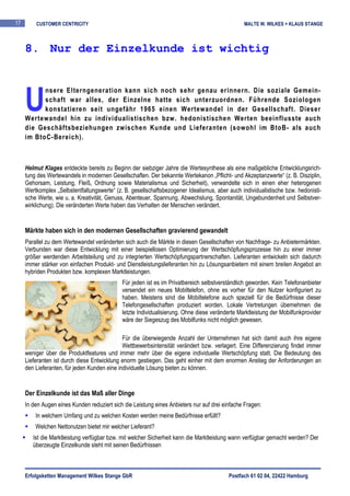 17       CUSTOMER CENTRICITY                                                                    MALTE W. WILKES + KLAUS STANGE



     8. Nur der Einzelkunde ist wichtig




     U
           nsere Elterngeneration kann sich noch sehr genau erinnern. Die soziale Gemein-
           schaft war alles, der Einzelne hatte sich unterzuordnen. Führende Soziologen
           konstatieren seit ungefähr 1965 einen Wertewandel in der Gesellschaft. Dieser
     Wertewandel hin zu individualistischen bzw. hedonistischen Werten beeinflusste auch
     die Geschäftsbeziehungen zwischen Kunde und Lieferanten (sowohl im BtoB- als auch
     im BtoC-Bereich).



     Helmut Klages entdeckte bereits zu Beginn der siebziger Jahre die Wertesynthese als eine maßgebliche Entwicklungsrich-
     tung des Wertewandels in modernen Gesellschaften. Der bekannte Wertekanon „Pflicht- und Akzeptanzwerte“ (z. B. Disziplin,
     Gehorsam, Leistung, Fleiß, Ordnung sowie Materialismus und Sicherheit), verwandelte sich in einen eher heterogenen
     Wertkomplex „Selbstentfaltungswerte“ (z. B. gesellschaftsbezogener Idealismus, aber auch individualistische bzw. hedonisti-
     sche Werte, wie u. a. Kreativität, Genuss, Abenteuer, Spannung, Abwechslung, Spontanität, Ungebundenheit und Selbstver-
     wirklichung). Die veränderten Werte haben das Verhalten der Menschen verändert.


     Märkte haben sich in den modernen Gesellschaften gravierend gewandelt
     Parallel zu dem Wertewandel veränderten sich auch die Märkte in diesen Gesellschaften von Nachfrage- zu Anbietermärkten.
     Verbunden war diese Entwicklung mit einer beispiellosen Optimierung der Wertschöpfungsprozesse hin zu einer immer
     größer werdenden Arbeitsteilung und zu integrierten Wertschöpfungspartnerschaften. Lieferanten entwickeln sich dadurch
     immer stärker von einfachen Produkt- und Dienstleistungslieferanten hin zu Lösungsanbietern mit einem breiten Angebot an
     hybriden Produkten bzw. komplexen Marktleistungen.
                                             Für jeden ist es im Privatbereich selbstverständlich geworden. Kein Telefonanbieter
                                             versendet ein neues Mobiltelefon, ohne es vorher für den Nutzer konfiguriert zu
                                             haben. Meistens sind die Mobiltelefone auch speziell für die Bedürfnisse dieser
                                             Telefongesellschaften produziert worden. Lokale Vertretungen übernehmen die
                                             letzte Individualisierung. Ohne diese veränderte Marktleistung der Mobilfunkprovider
                                             wäre der Siegeszug des Mobilfunks nicht möglich gewesen.

                                              Für die überwiegende Anzahl der Unternehmen hat sich damit auch ihre eigene
                                              Wettbewerbsintensität verändert bzw. verlagert. Eine Differenzierung findet immer
     weniger über die Produktfeatures und immer mehr über die eigene individuelle Wertschöpfung statt. Die Bedeutung des
     Lieferanten ist durch diese Entwicklung enorm gestiegen. Das geht einher mit dem enormen Anstieg der Anforderungen an
     den Lieferanten, für jeden Kunden eine individuelle Lösung bieten zu können.


     Der Einzelkunde ist das Maß aller Dinge
     In den Augen eines Kunden reduziert sich die Leistung eines Anbieters nur auf drei einfache Fragen:
         In welchem Umfang und zu welchen Kosten werden meine Bedürfnisse erfüllt?
         Welchen Nettonutzen bietet mir welcher Lieferant?
        Ist die Marktleistung verfügbar bzw. mit welcher Sicherheit kann die Marktleistung wann verfügbar gemacht werden? Der
        überzeugte Einzelkunde steht mit seinen Bedürfnissen



     Erfolgsketten Management Wilkes Stange GbR                                           Postfach 61 02 04, 22422 Hamburg
 