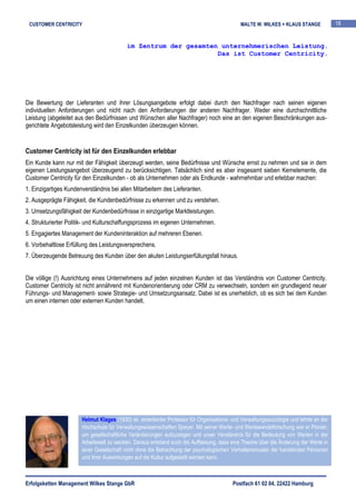 CUSTOMER CENTRICITY                                                                         MALTE W. WILKES + KLAUS STANGE             18


                                           im Zentrum der gesamten unternehmerischen Leistung.
                                                                  Das ist Customer Centricity.




Die Bewertung der Lieferanten und ihrer Lösungsangebote erfolgt dabei durch den Nachfrager nach seinen eigenen
individuellen Anforderungen und nicht nach den Anforderungen der anderen Nachfrager. Weder eine durchschnittliche
Leistung (abgeleitet aus den Bedürfnissen und Wünschen aller Nachfrager) noch eine an den eigenen Beschränkungen aus-
gerichtete Angebotsleistung wird den Einzelkunden überzeugen können.


Customer Centricity ist für den Einzelkunden erlebbar
Ein Kunde kann nur mit der Fähigkeit überzeugt werden, seine Bedürfnisse und Wünsche ernst zu nehmen und sie in dem
eigenen Leistungsangebot überzeugend zu berücksichtigen. Tatsächlich sind es aber insgesamt sieben Kernelemente, die
Customer Centricity für den Einzelkunden - ob als Unternehmen oder als Endkunde - wahrnehmbar und erlebbar machen:
1. Einzigartiges Kundenverständnis bei allen Mitarbeitern des Lieferanten.
2. Ausgeprägte Fähigkeit, die Kundenbedürfnisse zu erkennen und zu verstehen.
3. Umsetzungsfähigkeit der Kundenbedürfnisse in einzigartige Marktleistungen.
4. Strukturierter Politik- und Kulturschaffungsprozess im eigenen Unternehmen.
5. Engagiertes Management der Kundeninteraktion auf mehreren Ebenen.
6. Vorbehaltlose Erfüllung des Leistungsversprechens.
7. Überzeugende Betreuung des Kunden über den akuten Leistungserfüllungsfall hinaus.


Die völlige (!) Ausrichtung eines Unternehmens auf jeden einzelnen Kunden ist das Verständnis von Customer Centricity.
Customer Centricity ist nicht annährend mit Kundenorientierung oder CRM zu verwechseln, sondern ein grundlegend neuer
Führungs- und Management- sowie Strategie- und Umsetzungsansatz. Dabei ist es unerheblich, ob es sich bei dem Kunden
um einen internen oder externen Kunden handelt.




                       Helmut Klages (1930) ist emeritierter Professor für Organisations- und Verwaltungssoziologie und lehrte an der
                       Hochschule für Verwaltungswissenschaften Speyer. Mit seiner Werte- und Wertewandelforschung war er Pionier,
                       um gesellschaftliche Veränderungen aufzuzeigen und unser Verständnis für die Bedeutung von Werten in der
                       Arbeitswelt zu wecken. Daraus entstand auch die Auffassung, dass eine Theorie über die Änderung der Werte in
                       einer Gesellschaft nicht ohne die Betrachtung der psychologischen Verhaltensmuster der handelnden Personen
                       und ihrer Auswirkungen auf die Kultur aufgestellt werden kann.



Erfolgsketten Management Wilkes Stange GbR                                                Postfach 61 02 04, 22422 Hamburg
 