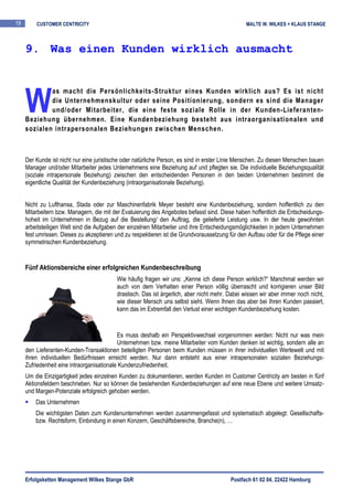 19       CUSTOMER CENTRICITY                                                                    MALTE W. WILKES + KLAUS STANGE



     9. Was einen Kunden wirklich ausmacht




     W
             as macht die Persönlichkeits-Struktur eines Kunden wirklich aus? Es ist nicht
             die Unternehmenskultur oder seine Positionierung, sondern es sind die Manager
             und/oder Mitarbeiter, die eine feste soziale Rolle in der Kunden-Lieferanten-
     Beziehung übernehmen. Eine Kundenbeziehung besteht aus intraorganisationalen und
     sozialen intrapersonalen Beziehungen zwischen Menschen.



     Der Kunde ist nicht nur eine juristische oder natürliche Person, es sind in erster Linie Menschen. Zu diesen Menschen bauen
     Manager und/oder Mitarbeiter jedes Unternehmens eine Beziehung auf und pflegten sie. Die individuelle Beziehungsqualität
     (soziale intrapersonale Beziehung) zwischen den entscheidenden Personen in den beiden Unternehmen bestimmt die
     eigentliche Qualität der Kundenbeziehung (intraorganisationale Beziehung).


     Nicht zu Lufthansa, Stada oder zur Maschinenfabrik Meyer besteht eine Kundenbeziehung, sondern hoffentlich zu den
     Mitarbeitern bzw. Managern, die mit der Evaluierung des Angebotes befasst sind. Diese haben hoffentlich die Entscheidungs-
     hoheit im Unternehmen in Bezug auf die Bestellung/ den Auftrag, die gelieferte Leistung usw. In der heute gewohnten
     arbeitsteiligen Welt sind die Aufgaben der einzelnen Mitarbeiter und ihre Entscheidungsmöglichkeiten in jedem Unternehmen
     fest umrissen. Dieses zu akzeptieren und zu respektieren ist die Grundvoraussetzung für den Aufbau oder für die Pflege einer
     symmetrischen Kundenbeziehung.


     Fünf Aktionsbereiche einer erfolgreichen Kundenbeschreibung
                                           Wie häufig fragen wir uns: „Kenne ich diese Person wirklich?“ Manchmal werden wir
                                           auch von dem Verhalten einer Person völlig überrascht und korrigieren unser Bild
                                           drastisch. Das ist ärgerlich, aber nicht mehr. Dabei wissen wir aber immer noch nicht,
                                           wie dieser Mensch uns selbst sieht. Wenn Ihnen das aber bei Ihren Kunden passiert,
                                           kann das im Extremfall den Verlust einer wichtigen Kundenbeziehung kosten.


                                            Es muss deshalb ein Perspektivwechsel vorgenommen werden: Nicht nur was mein
                                            Unternehmen bzw. meine Mitarbeiter vom Kunden denken ist wichtig, sondern alle an
     den Lieferanten-Kunden-Transaktionen beteiligten Personen beim Kunden müssen in ihrer individuellen Wertewelt und mit
     ihren individuellen Bedürfnissen erreicht werden. Nur dann entsteht aus einer intrapersonalen sozialen Beziehungs-
     Zufriedenheit eine intraorganisationale Kundenzufriedenheit.
     Um die Einzigartigkeit jedes einzelnen Kunden zu dokumentieren, werden Kunden im Customer Centricity am besten in fünf
     Aktionsfeldern beschrieben. Nur so können die bestehenden Kundenbeziehungen auf eine neue Ebene und weitere Umsatz-
     und Margen-Potenziale erfolgreich gehoben werden.
         Das Unternehmen
         Die wichtigsten Daten zum Kundenunternehmen werden zusammengefasst und systematisch abgelegt: Gesellschafts-
         bzw. Rechtsform, Einbindung in einen Konzern, Geschäftsbereiche, Branche(n), …




     Erfolgsketten Management Wilkes Stange GbR                                           Postfach 61 02 04, 22422 Hamburg
 