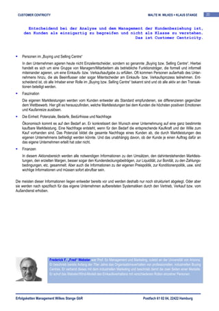 CUSTOMER CENTRICITY                                                                          MALTE W. WILKES + KLAUS STANGE            20


       Entscheidend bei der Analyse und dem Management der Kundenbeziehung ist,
     den Kunden als einzigartig zu begreifen und nicht als Klasse zu verstehen.
                                                   Das ist Customer Centricity.



    Personen im „Buying und Selling Centre“
    In den Unternehmen agieren heute nicht Einzelentscheider, sondern so genannte „Buying bzw. Selling Centre“. Hierbei
    handelt es sich um eine Gruppe von Managern/Mitarbeitern als betriebliche Funktionsträger, die formell und informell
    miteinander agieren, um eine Einkaufs- bzw. Verkaufsaufgabe zu erfüllen. Oft kommen Personen außerhalb des Unter-
    nehmens hinzu, die als Beeinflusser oder sogar Mitentscheider am Einkaufs- bzw. Verkaufsprozess teilnehmen. Ent-
    scheidend ist, ob alle Inhaber einer Rolle im „Buying bzw. Selling Centre“ bekannt sind und ob alle aktiv an den Transak-
    tionen beteiligt werden.
    Faszination
    Die eigenen Marktleistungen werden vom Kunden entweder als Standard empfundenen, sie differenzieren gegenüber
    dem Wettbewerb. Hier gilt es herauszufinden, welche Marktleistungen bei dem Kunden die höchsten positiven Emotionen
    und Kaufanreize auslösen.
    Die Einheit: Potenziale, Bedarfe, Bedürfnisse und Nachfrage
    Ökonomisch kommt es auf den Bedarf an. Er konkretisiert den Wunsch einer Unternehmung auf eine ganz bestimmte
    kaufbare Marktleistung. Eine Nachfrage entsteht, wenn für den Bedarf die entsprechende Kaufkraft und der Wille zum
    Kauf vorhanden sind. Das Potenzial bildet die gesamte Nachfrage eines Kunden ab, die durch Marktleistungen des
    eigenen Unternehmens befriedigt werden könnte. Und das unabhängig davon, ob der Kunde je einen Auftrag dafür an
    das eigene Unternehmen erteilt hat oder nicht.
    Finanzen
    In diesem Aktionsbereich werden alle notwendigen Informationen zu den Umsätzen, den dahinterstehenden Marktleis-
    tungen, den erzielten Margen, besser sogar den Kundendeckungsbeiträgen, zur Liquidität, zur Bonität, zu den Zahlungs-
    bedingungen, etc. gesammelt. Aber auch die Informationen zu der eigenen Preispolitik, zur Konditionenpolitik, usw. sind
    wichtige Informationen und müssen sofort abrufbar sein.

Die meisten dieser Informationen liegen entweder bereits vor und werden deshalb nur noch strukturiert abgelegt. Oder aber
sie werden nach spezifisch für das eigene Unternehmen aufbereiteten Systematiken durch den Vertrieb, Verkauf bzw. vom
Außendienst erhoben.




                      Frederick F. „Fred“ Webster war Prof. für Management und Marketing, zuletzt an der Universität von Arizona.
                      Er beschrieb bereits Anfang der 70er Jahre das Organisationsverhalten von professionellen, industriellen Buying
                      Centres. Er verband dieses mit dem industriellen Marketing und beschrieb damit die zwei Seiten einer Medaille.
                      Er schuf das Webster/Wind-Modell des Einkaufsverhaltens mit verschiedenen Rollen einzelner Personen.




Erfolgsketten Management Wilkes Stange GbR                                                Postfach 61 02 04, 22422 Hamburg
 