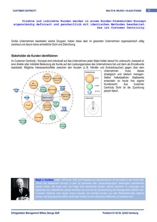 CUSTOMER CENTRICITY                                                                        MALTE W. WILKES + KLAUS STANGE            22



       Direkte und indirekte Kunden werden in einem Kunden-Stakeholder-Konzept
  eigenständig definiert und ganzheitlich mit identischen Methoden bearbeitet.
                                                  Das ist Customer Centricity.



Große Unternehmen bearbeiten solche Gruppen, haben diese aber im gesamten Unternehmen organisatorisch völlig
zerstreut und darum keine einheitliche Sicht und Zielrichtung


Stakeholder als Kunden identifizieren
Im Customer Centricity - Konzept wird individuell auf das Unternehmen jeder Stake holder darauf hin untersucht, inwieweit er
eine direkte oder indirekte Bedeutung als Kunde auf den Leistungsprozess des Unternehmens hat und dann als Einzelkunde
bearbeitet. Mögliche Interessenkonflikte zwischen den Kunden (z. B. Händler und Endverbraucher) gegen über dem
                                                                                     Unternehmen         muss        dieses
                                                                                     strategisch und taktisch managen.
                                                                                     Selbst halbstaatliche Stadtwerke
                                                                                     entwickeln so heute ihre eigene
                                                                                     Kundensicht.       Aus       Customer
                                                                                     Centricity Sicht ist die Zuordnung
                                                                                     jedoch falsch.




                      Ralph J. Cordiner (1900 - 1973) war CEO und Präsident von General Electric. Er formulierte in den frühen 50er
                      Jahren das Stakeholder Konzept, in dem die Interessen aller „Anspruchsgruppen“ bestmöglich ausbalanziert
                      werden sollten. Bis heute kann die Frage nicht beantwortet werden, welche konkreten (!) Leistungen und
                      Egebnisse das Unternehmen jeweils erreichen soll und wie die Verantwortung des Managements definiert wird.
                      Customer Centricity nutzt diesen Ansatz insoweit, als konkrete Kunden aus dem Stakeholder-Netz definiert
                      werden, die leistungswirtschaftlich direkt oder indirekt mit den identischen Methoden zu bedienen sind.




Erfolgsketten Management Wilkes Stange GbR                                               Postfach 61 02 04, 22422 Hamburg
 
