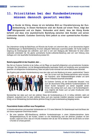 23       CUSTOMER CENTRICITY                                                                  MALTE W. WILKES + KLAUS STANGE



     11. Prioritäten bei der Kundenbetreuung
         müssen dennoch gesetzt werden


     D
           er Kunde ist König, dieses ist ein beliebtes Bild zur Charakterisierung der Kun-
           denbeziehung. In diesen Karikaturen sitzt der Kunde auf einem Thron, trägt den
           Königsmantel und ein Zepter. Verbunden wird damit, dass der König Kunde
     befiehlt und dass eine asymmetrische Beziehung zwischen dem Kunden und seinen
     Lieferanten besteht. Customer Centricity führt jedoch zu einer symmetrischen Kunden-
     beziehung.



     Das Unternehmen würdigt die Bedürfnisse und Wünsche des Kunden und unternimmt alles, um ein ökonomisches Angebot
     an Marktleistungen zur Bedürfnisbefriedung mit einem adäquaten Nettonutzen zusammenzustellen. Der Kunde würdigt im
     Gegenzug die Anstrengungen des Lieferanten, auch wenn er sich nach Abwägung aller Nettonutzen für einen andern
     Lieferanten entschieden hat. Die gleiche symmetrische Kunden-Lieferanten-Beziehung setzt sich nach Erteilung eines
     Auftrages und in der dauerhaften Kundenbeziehung sowieso fort.


     Beziehungsqualität ist das Hauptziel, aber …
     Das Ziel von Customer Centricity ist der Aufbau und die Pflege von dauerhaft erfolgreichen und symmetrischen Kundenbe-
     ziehungen. Die Unternehmens- und die Managementphilosophie beschreiben Werte und Verständnis einer symmetrischen,
     gerechten und erfolgreichen Kundenbeziehung. Dabei wird jeder Kunde individuell nach seinen Bedürfnissen behandelt.
     Das Ergebnis jeder einzelnen Kundenbeziehung muss dann aber auch eine Beziehung mit einem „auskömmlichen“ Gewinn
                                                         sein. Nur so kann auch das Anbieterunternehmen seine Innovatio-
                                                         nen finanzieren, seine Wettbewerbsfähigkeit erhalten und damit
                                                         seinen Fortbestand dauerhaft sicherstellen.
                                                            Da Customer Centricity auf den Einzelkunden fokussiert, muss
                                                            auch der ökonomische Erfolg sämtlicher Kundentransaktionen mit
                                                            diesem Kunden transparent und zeitnah dargestellt werden
                                                            können. Dies verlangt dann auch, dass in der Kundenerfolgsrech-
                                                            nung möglichst alle Kosten auch auf jeden Einzelkunden direkt
                                                            verrechnet werden.
     Berücksichtigt man dabei auch noch den zeitlichen Status der Kundenbeziehung (z. B. im Aufbau befindlich, stabil und
     erfolgreich, auslaufend) kann für jeden zeitlichen Status auch eine maximale Investition (absoluter kumulierter negativer
     Ertrag) und ein Mindestertrag (durchschnittlicher jährlicher Ertrag) für jede Kundenbeziehung festgelegt werden.


     Pauschalierte Kosten eröffnen neue Perspektiven
     In Industrieunternehmen sind pauschale Vertriebskosten von 15 % keine Seltenheit. Ein Gedankenspiel macht die Brisanz der
     sich daraus ergebenden Erkenntnisse deutlich:
         Bei einer typischen ABC-Klassifizierung sämtlicher Kundenbeziehungen in einem Anbieterunternehmen (keine
         Wertigkeitsbezeichnung für den Kunden, sondern nur eine Klassifizierung nach den jährlichen Umsätzen mit dem
         Kunden), ergibt sich immer, dass ein A-Kunde mindestens mehr als das 100 bis teilweise mehr als 250 fache von einem
         C-Kunden an Umsatz generiert.




     Erfolgsketten Management Wilkes Stange GbR                                         Postfach 61 02 04, 22422 Hamburg
 