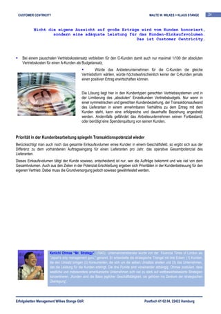CUSTOMER CENTRICITY                                                                        MALTE W. WILKES + KLAUS STANGE           24



           Nicht die eigene Aussicht auf große Erträge wird vom Kunden honoriert,
                   sondern eine adäquate Leistung für das Kunden-Einkaufsvolumen.
                                                     Das ist Customer Centricity.



    Bei einem pauschalen Vertriebskostensatz verbleiben für den C-Kunden damit auch nur maximal 1/100 der absoluten
    Vertriebskosten für einen A-Kunden als Budgetansatz.
                                                    Würde das Anbieterunternehmen für die C-Kunden die gleiche
                                           Vertriebsform wählen, würde höchstwahrscheinlich keiner der C-Kunden jemals
                                           einen positiven Ertrag erwirtschaften können.


                                           Die Lösung liegt hier in den Kundentypen gerechten Vertriebssystemen und in
                                           der Limitierung des „absoluten“ Einzelkunden Vertriebsbudgets. Nur wenn in
                                           einer symmetrischen und gerechten Kundenbeziehung, der Transaktionsaufwand
                                           des Lieferanten in einem annehmbaren Verhältnis zu dem Ertrag mit dem
                                           Kunden steht, kann eine erfolgreiche und dauerhafte Beziehung angestrebt
                                           werden. Andernfalls gefährdet das Anbieterunternehmen seinen Fortbestand,
                                           oder benötigt eine Spendenquittung von seinen Kunden.


Priorität in der Kundenbearbeitung spiegeln Transaktionspotenzial wieder
Berücksichtigt man auch noch das gesamte Einkaufsvolumen eines Kunden in einem Geschäftsfeld, so ergibt sich aus der
Differenz zu dem vorhandenen Auftragseingang für einen Lieferanten pro Jahr, das operative Gesamtpotenzial des
Lieferanten.
Dieses Einkaufsvolumen tätigt der Kunde sowieso, entscheidend ist nur, wer die Aufträge bekommt und wie viel von dem
Gesamtvolumen. Auch aus den Zielen in der Potenzial-Erschließung ergeben sich Prioritäten in der Kundenbetreuung für den
eigenen Vertrieb. Dabei muss die Grundversorgung jedoch sowieso gewährleistet werden.




                     Kenichi Ohmae “Mr. Strategy“ (1943) Unternehmensberater wurde von der Financial Times of London als
                     "Japan's only management guru." genannt. Er entwickelte die strategische Triangel mit drei Ecken: (1) Kunden,
                     die den Umsatz bringen (2) Konkurrenten, die sich um die selben Umsätze streiten und (3) das Unternehmen,
                     das die Leistung für die Kunden erbringt. Die drei Punkte sind voneinander abhängig. Ohmae postuliert, dass
                     westliche und insbesondere amerikanische Unternehmen sich viel zu stark auf wettbewerbsbasierte Strategien
                     konzentrieren. „Kunden sind die Basis jeglicher Geschäftstätigkeit, sie gehören ins Zentrum der strategischen
                     Überlegung“.




Erfolgsketten Management Wilkes Stange GbR                                              Postfach 61 02 04, 22422 Hamburg
 
