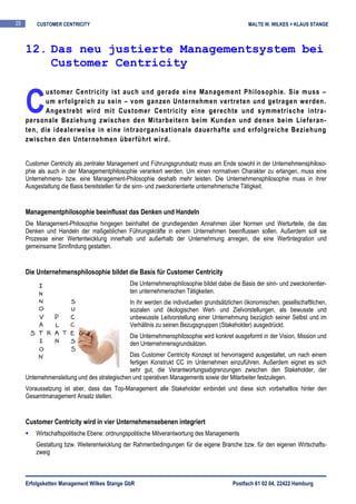 25       CUSTOMER CENTRICITY                                                                 MALTE W. WILKES + KLAUS STANGE



     12. Das neu justierte Managementsystem bei
         Customer Centricity


     C
           ustomer Centricity ist auch und gerade eine Management Philosophie. Sie muss –
           um erfolgreich zu sein – vom ganzen Unternehmen vertreten und getragen werden.
           Angestrebt wird mit Customer Centricity eine gerechte und symmetrische intra-
     personale Beziehung zwischen den Mitarbeitern beim Kunden und denen beim Lieferan-
     ten, die idealerweise in eine intraorganisationale dauerhafte und erfolgreiche Beziehung
     zwischen den Unternehmen überführt wird.


     Customer Centricity als zentraler Management und Führungsgrundsatz muss am Ende sowohl in der Unternehmensphiloso-
     phie als auch in der Managementphilosophie verankert werden. Um einen normativen Charakter zu erlangen, muss eine
     Unternehmens- bzw. eine Management-Philosophie deshalb mehr leisten. Die Unternehmensphilosophie muss in ihrer
     Ausgestaltung die Basis bereitstellen für die sinn- und zweckorientierte unternehmerische Tätigkeit.


     Managementphilosophie beeinflusst das Denken und Handeln
     Die Management-Philosophie hingegen beinhaltet die grundlegenden Annahmen über Normen und Werturteile, die das
     Denken und Handeln der maßgeblichen Führungskräfte in einem Unternehmen beeinflussen sollen. Außerdem soll sie
     Prozesse einer Wertentwicklung innerhalb und außerhalb der Unternehmung anregen, die eine Wertintegration und
     gemeinsame Sinnfindung gestatten.


     Die Unternehmensphilosophie bildet die Basis für Customer Centricity
                                             Die Unternehmensphilosophie bildet dabei die Basis der sinn- und zweckorientier-
                                             ten unternehmerischen Tätigkeiten.
                                             In ihr werden die individuellen grundsätzlichen ökonomischen, gesellschaftlichen,
                                             sozialen und ökologischen Wert- und Zielvorstellungen, als bewusste und
                                             unbewusste Leitvorstellung einer Unternehmung bezüglich seiner Selbst und im
                                             Verhältnis zu seinen Bezugsgruppen (Stakeholder) ausgedrückt.
                                             Die Unternehmensphilosophie wird konkret ausgeformt in der Vision, Mission und
                                             den Unternehmensgrundsätzen.
                                              Das Customer Centricity Konzept ist hervorragend ausgestaltet, um nach einem
                                              fertigen Konstrukt CC im Unternehmen einzuführen. Außerdem eignet es sich
                                              sehr gut, die Verantwortungsabgrenzungen zwischen den Stakeholder, der
     Unternehmensleitung und des strategischen und operativen Managements sowie der Mitarbeiter festzulegen.
     Voraussetzung ist aber, dass das Top-Management alle Stakeholder einbindet und diese sich vorbehaltlos hinter den
     Gesamtmanagement Ansatz stellen.


     Customer Centricity wird in vier Unternehmensebenen integriert
         Wirtschaftspolitische Ebene: ordnungspolitische Mitverantwortung des Managements
         Gestaltung bzw. Weiterentwicklung der Rahmenbedingungen für die eigene Branche bzw. für den eigenen Wirtschafts-
         zweig



     Erfolgsketten Management Wilkes Stange GbR                                        Postfach 61 02 04, 22422 Hamburg
 