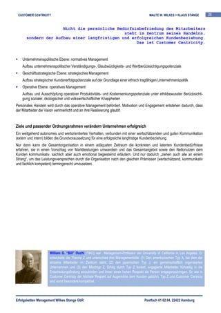 CUSTOMER CENTRICITY                                                                     MALTE W. WILKES + KLAUS STANGE          26


                     Nicht die persönliche Bedürfnisbefriedung des Mitarbeiters
                                              steht im Zentrum seines Handelns,
      sondern der Aufbau einer langfristigen und erfolgreichen Kundenbeziehung.
                                                   Das ist Customer Centricity.



    Unternehmenspolitische Ebene: normatives Management
    Aufbau unternehmenspolitischer Verständigungs-, Glaubwürdigkeits- und Wertberücksichtigungspotenziale
    Geschäftsstrategische Ebene: strategisches Management
    Aufbau strategischer Kundenerfolgspotenziale auf der Grundlage einer ethisch tragfähigen Unternehmenspolitik
    Operative Ebene: operatives Management
    Aufbau und Ausschöpfung operativer Produktivitäts- und Kostensenkungspotenziale unter ethikbewusster Berücksichti-
    gung sozialer, ökologischer und volkswirtschaftlicher Knappheiten
Personales Handeln wird durch das operative Management befördert. Motivation und Engagement entstehen dadurch, dass
der Mitarbeiter die Vision verinnerlicht und an ihre Realisierung glaubt!


Ziele und passender Ordnungsrahmen verändern Unternehmen erfolgreich
Ein weitgehend autonomes und wertorientiertes Verhalten, verbunden mit einer wertschätzenden und guten Kommunikation
(extern und intern) bilden die Grundvoraussetzung für eine erfolgreiche langfristige Kundenbeziehung.
Nur dann kann die Gesamtorganisation in einem adäquaten Zeitraum die konkreten und latenten Kundenbedürfnisse
erfahren, sie in einen Vorschlag von Marktleistungen umwandeln und das Gesamtangebot sowie den Nettonutzen dem
Kunden kommunikativ, sachlich aber auch emotional begeisternd erläutern. Und nur dadurch „ziehen auch alle an einem
Strang“, um das Leistungsversprechen durch die Organisation nach den gleichen Prämissen (wertschätzend, kommunikativ
und fachlich kompetent) termingerecht umzusetzen.




                     William G. “Bill” Ouchi (1943) war Management-Professor der University of California in Los Angeles. Er
                     entwickelte die Theorie Z und unterschied drei Managementstile: (1) Den amerikanischen Typ A, bei dem der
                     einzelne Mitarbeiter im Zentrum steht, (2) den japanischen Typ J, ein gemeinschaftlich organisiertes
                     Unternehmen und (3) den Mischtyp Z. Erfolg durch Typ Z fordert, engagierte Mitarbeiter frühzeitig in die
                     Entscheidungsfindung einzubinden und ihnen einen hohen Respekt als Person entgegenzubringen. So wie in
                     Customer Centricty der höchste Respekt auf Augenhöhe dem Kunden gebührt. Typ Z und Customer Centricty
                     sind somit besonders kompatibel.




Erfolgsketten Management Wilkes Stange GbR                                            Postfach 61 02 04, 22422 Hamburg
 