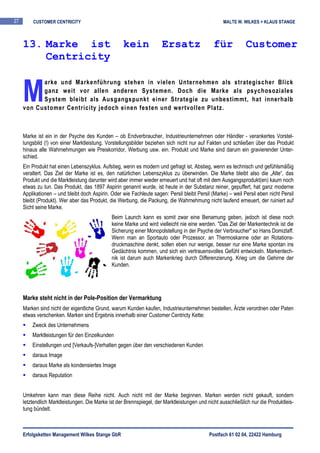 27       CUSTOMER CENTRICITY                                                                      MALTE W. WILKES + KLAUS STANGE



     13. Marke ist                                  kein              Ersatz                  für            Customer
         Centricity


     M
           arke und Markenführung stehen in vielen Unternehmen als strategischer Blick
           ganz weit vor allen anderen Systemen. Doch die Marke als psychosoziales
           System bleibt als Ausgangspunkt einer Strategie zu unbestimmt, hat innerhalb
     von Customer Centricity jedoch einen festen und wertvollen Platz.



     Marke ist ein in der Psyche des Kunden – ob Endverbraucher, Industrieunternehmen oder Händler - verankertes Vorstel-
     lungsbild (!) von einer Marktleistung. Vorstellungsbilder beziehen sich nicht nur auf Fakten und schließen über das Produkt
     hinaus alle Wahrnehmungen wie Preiskorridor, Werbung usw. ein. Produkt und Marke sind darum ein gravierender Unter-
     schied.
     Ein Produkt hat einen Lebenszyklus. Aufstieg, wenn es modern und gefragt ist, Abstieg, wenn es technisch und gefühlsmäßig
     veraltert. Das Ziel der Marke ist es, den natürlichen Lebenszyklus zu überwinden. Die Marke bleibt also die „Alte“, das
     Produkt und die Marktleistung darunter wird aber immer wieder erneuert und hat oft mit dem Ausgangsprodukt(en) kaum noch
     etwas zu tun. Das Produkt, das 1897 Aspirin genannt wurde, ist heute in der Substanz reiner, gepuffert, hat ganz moderne
     Applikationen – und bleibt doch Aspirin. Oder wie Fachleute sagen: Persil bleibt Persil (Marke) – weil Persil eben nicht Persil
     bleibt (Produkt). Wer aber das Produkt, die Werbung, die Packung, die Wahrnehmung nicht laufend erneuert, der ruiniert auf
     Sicht seine Marke.
                                              Beim Launch kann es somit zwar eine Benamung geben, jedoch ist diese noch
                                              keine Marke und wird vielleicht nie eine werden. "Das Ziel der Markentechnik ist die
                                              Sicherung einer Monopolstellung in der Psyche der Verbraucher" so Hans Domizlaff.
                                              Wenn man an Sportauto oder Prozessor, an Thermoskanne oder an Rotations-
                                              druckmaschine denkt, sollen eben nur wenige, besser nur eine Marke spontan ins
                                              Gedächtnis kommen, und sich ein vertrauensvolles Gefühl entwickeln. Markentech-
                                              nik ist darum auch Markenkrieg durch Differenzierung. Krieg um die Gehirne der
                                              Kunden.




     Marke steht nicht in der Pole-Position der Vermarktung
     Marken sind nicht der eigentliche Grund, warum Kunden kaufen, Industrieunternehmen bestellen, Ärzte verordnen oder Paten
     etwas verschenken. Marken sind Ergebnis innerhalb einer Customer Centricty Kette:
         Zweck des Unternehmens
         Marktleistungen für den Einzelkunden
         Einstellungen und [Verkaufs-]Verhalten gegen über den verschiedenen Kunden
         daraus Image
         daraus Marke als kondensiertes Image
         daraus Reputation


     Umkehren kann man diese Reihe nicht. Auch nicht mit der Marke beginnen. Marken werden nicht gekauft, sondern
     letztendlich Marktleistungen. Die Marke ist der Brennspiegel, der Marktleistungen und nicht ausschließlich nur die Produktleis-
     tung bündelt.



     Erfolgsketten Management Wilkes Stange GbR                                             Postfach 61 02 04, 22422 Hamburg
 