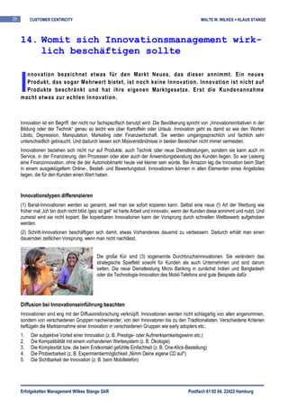 29        CUSTOMER CENTRICITY                                                                       MALTE W. WILKES + KLAUS STANGE



     14. Womit sich Innovationsmanagement wirk-
         lich beschäftigen sollte


     I
       nnovation bezeichnet etwas für den Markt Neues, das dieser annimmt. Ein neues
       Produkt, das sogar Mehrwert bietet, ist noch keine Innovation. Innovation ist nicht auf
       Produkte beschränkt und hat ihre eigenen Marktgesetze. Erst die Kundenannahme
     macht etwas zur echten Innovation.



     Innovation ist ein Begriff, der nicht nur fachspezifisch benutzt wird. Die Bevölkerung spricht von „Innovationsinitiativen in der
     Bildung oder der Technik“ genau so leicht wie über Kartoffeln oder Urlaub. Innovation geht es damit so wie den Worten
     Libido, Depression, Manipulation, Marketing oder Finanzwirtschaft. Sie werden umgangssprachlich und fachlich sehr
     unterschiedlich gebraucht. Und dadurch lassen sich Missverständnisse in beiden Bereichen nicht immer vermeiden.
     Innovationen beziehen sich nicht nur auf Produkte, auch Technik oder neue Dienstleistungen, sondern sie kann auch im
     Service, in der Finanzierung, den Prozessen oder aber auch der Anwendungsberatung des Kunden liegen. So war Leasing
     eine Finanzinnovation, ohne die der Automobilmarkt heute viel kleiner sein würde. Bei Amazon lag die Innovation beim Start
     in einem ausgeklügeltem Online-, Bestell- und Bewertungstool. Innovationen können in allen Elementen eines Angebotes
     liegen, die für den Kunden einen Wert haben.


     Innovationstypen differenzieren
     (1) Banal-Innovationen werden so genannt, weil man sie sofort kopieren kann. Selbst eine neue (!) Art der Werbung wie
     früher mal „Ich bin doch nicht blöd /geiz ist geil“ ist harte Arbeit und innovativ, wenn der Kunden diese annimmt und nutzt. Und
     zumeist wird sie nicht kopiert. Bei kopierbaren Innovationen kann der Vorsprung durch schnellen Wettbewerb aufgehoben
     werden.
     (2) Schritt-Innovationen beschäftigen sich damit, etwas Vorhandenes dauernd zu verbessern. Dadurch erhält man einen
     dauernden zeitlichen Vorsprung, wenn man nicht nachlässt.


                                             Die große Kür sind (3) sogenannte Durchbruchsinnovationen. Sie verändern das
                                             strategische Spielfeld sowohl für Kunden als auch Unternehmen und sind darum
                                             selten. Die neue Dienstleistung Micro Banking in zunächst Indien und Bangladesh
                                             oder die Technologie-Innovation des Mobil-Telefons sind gute Beispiele dafür.




     Diffusion bei Innovationseinführung beachten
     Innovationen sind eng mit der Diffusionsforschung verknüpft. Innovationen werden nicht schlagartig von allen angenommen,
     sondern von verschiedenen Gruppen nacheinander, von den Innovatoren bis zu den Traditionalisten. Verschiedene Kriterien
     beflügeln die Marktannahme einer Innovation in verschiedenen Gruppen wie early adopters etc.:
     1.   Der subjektive Vorteil einer Innovation (z. B. Prestige- oder Aufmerksamkeitsgewinn etc.)
     2.   Die Kompatibilität mit einem vorhandenen Wertesystem (z. B. Ökologie)
     3.   Die Komplexität bzw. die beim Erstkontakt gefühlte Einfachheit (z. B. One-Klick-Bestellung)
     4.   Die Probierbarkeit (z. B. Experimentiermöglichkeit „Nimm Deine eigene CD auf“)
     5.   Die Sichtbarkeit der Innovation (z. B. beim Mobiltelefon)




     Erfolgsketten Management Wilkes Stange GbR                                              Postfach 61 02 04, 22422 Hamburg
 
