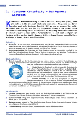3        CUSTOMER CENTRICITY                                                                     MALTE W. WILKES + KLAUS STANGE



    1. Customer Centricity – Management
       Abstract


    K
          undennähe, Kundenorientierung, Customer Relations Management (CRM), jedes
          Unternehmen richtet sich nach mindestens einem dieser Programme aus. Darum
          glauben auch viele, Customer Centricity [CC] sei nur ein anderes Wort dafür.
    Tatsächlich aber geht CC weit über das Vorgenannte hinaus – eine radikal andere
    Unternehmensausrichtung auf den Einzelkunden. Nur so gelangt das Unternehmen durch
    Einzelkundensteuerung nach echten Kundenbedürfnissen und nach nachprüfbaren
    Kundenprioritäten zu einer deutlich besseren Wettbewerbsposition und zu nachhaltigem
    Wachstum in Umsatz, Gewinn und (Börsen-)Wert.


    Zielstellung
    1.   Wachstum: Das Wachstum eines Unternehmens basiert auf (a) Kunden, die für eine Marktleistung bezahlen,
         sie empfehlen, usw. und (b) einer Strategie, die auf die jeweiligen Bedarfe der Kunden mit individuellen Markt-
         leistungen besser eingeht, als der Wettbewerber. Das ist Customer Centricity.
    2.   Wachstumsergebnisse: Die Ergebnisse aus dieser Strategie müssen sich spätestens mittelfristig in vier
         Maßzahlen festmachen lassen: Umsatz, Gewinn, Wert des Unternehmens und belastbare Einzelkundenbe-
         ziehungen. Das gilt für den Mittelstand genau so, wie für börsennotierte Unternehmen.

    Strategie Leitlinien
    1.   Strategie Auswahl: Um die Wachstumsergebnisse zu erreichen, stehen verschiedene Standardstrategien zur
         Verfügung. Die meisten davon sind jedoch nur partiell einzusetzen [Innovations-, Prozess- oder Wettbewerbsstrategie
                                       usw.] oder basieren auf dem Unternehmenszweck des Product Centricity.
                                         2.        Wandel Märkte: Die Gesellschaft wandelt sich generell in Deutschland aber
                                         auch weltweit in Richtung Partizipation. In den meisten Märkten – ob BtoB oder BtoC –
                                         übernimmt der Kunde das Marktregime. Deshalb ist das weit verbreitete Product
                                         Centricity nicht mehr das Kernelement des Erfolges in diesen Märkten. Unternehmen
                                         reagierten darauf zum Beispiel mit Customer Intimity oder mit Customer Relations –
                                         doch auf Dauer reichte das für die notwendigen Wachstumsergebnisse nicht aus.
                                         3.        Customer Centricity: CC ist die einzig durchgängige und integrative
                                         Unternehmensstrategie, die auf den Einzelkunden und seine individuellen Bedürfnisse
         ausgerichtet ist. Customer Centricity. CC ist sowohl ein unternehmerischer, organisatorischer, strategischer und operati-
         ver Grundstein eines an den Wandel angepassten Geschäftsmodells, als auch ein grundlegend neuer Management-
         und Führungs- sowie Strategie- und Umsetzungsansatz.


    Kern Merkmale
    1.   Customer Centricity heißt jeden einzelnen Kunden und seine individuellen Belange an den Ausgangspunkt von
         Philosophie, Vision, Führung, Strategie und Umsetzung des gesamten (!) Unternehmens zu stellen.
    2.   Customer Centricity verlangt damit, das (unternehmerische) Handeln auf jeden Kunden individuell auszurichten – ob
         auf 100 oder auf 40.000 Kunden.
    3.   Customer Centricity hat somit zur Folge, dass Positionierung, Strategie, Struktur, Organisation, Prozesse, Verhalten
         usw. völlig auf den Einzelkunden ausgerichtet sind.
    4.   Customer Centricity macht dabei keinen Unterschied zwischen direkten und indirekten Kunden.



    Erfolgsketten Management Wilkes Stange GbR                                            Postfach 61 02 04, 22422 Hamburg
 