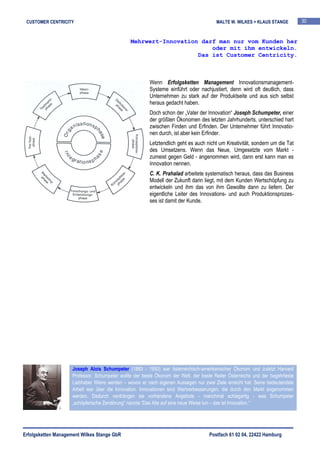 CUSTOMER CENTRICITY                                                                    MALTE W. WILKES + KLAUS STANGE          30


                                                Mehrwert-Innovation darf man nur vom Kunden her
                                                                       oder mit ihm entwickeln.
                                                                   Das ist Customer Centricity.



                                                         Wenn Erfolgsketten Management Innovationsmanagement-
                                                         Systeme einführt oder nachjustiert, denn wird oft deutlich, dass
                                                         Unternehmen zu stark auf der Produktseite und aus sich selbst
                                                         heraus gedacht haben.
                                                         Doch schon der „Vater der Innovation“ Joseph Schumpeter, einer
                                                         der größten Ökonomen des letzten Jahrhunderts, unterschied hart
                                                         zwischen Finden und Erfinden. Der Unternehmer führt Innovatio-
                                                         nen durch, ist aber kein Erfinder.
                                                         Letztendlich geht es auch nicht um Kreativität, sondern um die Tat
                                                         des Umsetzens. Wenn das Neue, Umgesetzte vom Markt -
                                                         zumeist gegen Geld - angenommen wird, dann erst kann man es
                                                         Innovation nennen.
                                                         C. K. Prahalad arbeitete systematisch heraus, dass das Business
                                                         Modell der Zukunft darin liegt, mit dem Kunden Wertschöpfung zu
                                                         entwickeln und ihm das von ihm Gewollte dann zu liefern. Der
                                                         eigentliche Leiter des Innovations- und auch Produktionsprozes-
                                                         ses ist damit der Kunde.




                     Joseph Alois Schumpeter (1883 - 1950) war österreichisch-amerikanischer Ökonom und zuletzt Harvard
                     Professor. Schumpeter wollte der beste Ökonom der Welt, der beste Reiter Österreichs und der begehrteste
                     Liebhaber Wiens werden – wovon er nach eigenen Aussagen nur zwei Ziele erreicht hat. Seine bedeutendste
                     Arbeit war über die Innovation. Innovationen sind Wertverbesserungen, die durch den Markt angenommen
                     werden. Dadurch verdrängen sie vorhandene Angebote - manchmal schlagartig - was Schumpeter
                     „schöpferische Zerstörung“ nannte.“Das Alte auf eine neue Weise tun – das ist Innovation.“




Erfolgsketten Management Wilkes Stange GbR                                           Postfach 61 02 04, 22422 Hamburg
 