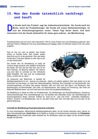 31       CUSTOMER CENTRICITY                                                                  MALTE W. WILKES + KLAUS STANGE



     15. Was der Kunde tatsächlich nachfragt
         und kauft


     D
           er Kunde kauft das Produkt, sagt der Außendienstmitarbeiter. Der Kunde kauft die
           Marke, meint der Produktmanager. Der Kunde will unsere Spitzentechnologie, ist
           sich der Entwicklungsingenieur sicher. Falsch liegt keiner davon. Und doch
     interessiert sich der Kunde letztendlich für etwas ganz anderes - die Marktleistung.



     Produktzentriertheit zieht sich durch viele Unternehmen. Wird ein neues Produkt /eine neue Dienstleistung gelauncht, dann
     steht das Produkt im Mittelpunkt. Eine neue Garantieleistung wird dagegen selten mit ähnlichem Aufwand innen oder außen
     eingeführt.


     Doch wir irren uns, wenn wir glauben, dass Kunden
     einfach nur Produkte kaufen. Noch niemals, seitdem
     diese Erde rund ist, ist das geschehen. Doch was kaufen
     Kunden dann? Und warum glauben so viele, dass es sich
     um das Produkt dreht?
     Das Produkt oder die Dienstleistung ist häufig die
     zunächst einzige physische oder erlebbare Komponente
     des Kaufes. Ein Auto oder den Pelz kann man mit der
     Hand streicheln, die Maschine bedienen. Die Überwei-
     sung einer Bank ist zumindest auf dem Onlinekonto
     digital feststellbar. Hier liegt auch die vordergründige
     Illusion, es drehe sich nur darum.
     Ob Verbraucher oder BtoB-Kunde, er bewertet die
     Marktleistungselemente für sich - bewusst und unbewusst - objektiv und subjektiv selektiv(!). Beim Auto denken wir an die
     Konstruktion und das Design, wir reden über Gebrauchsanleitung, Werkzeug, über Ersatzreifen und Serviceintervalle, über
     Versicherungsprämien und aktiver oder passiver Sicherheit. Aber man muss auch über Benzin- und Ölverbrauch, über
     Beschleunigung und Bremsverhalten, über Liefer- und Reparaturservice, über Leasing und Finanzierung, über Farbe und
     Sitzkomfort Bescheid wissen. Und noch immer kennt der Kunde nicht die gesamte Marktleistung.
     Die Marktleistung ist überall ein Paket von Einzelelementen: Die Kernleistungen wie Produkt/Dienstleistung, Verpackung,
     Gebrauchsanweisungen, Preis, Garantieleistungen usw.; die bezahlten oder unbezahlten Zusatz- oder Systemleistungen wie
     Anwendungsberatung, Muster, Seminare, Prüftests etc. sowie die oft – aber nicht immer - unbezahlten Gratifikations-,
     Erlebnis-, Emotions- und Werbeleistungen. Das ist, was jeder Kunde kauft. Aber nicht jeder alles und nicht jeder mit der
     gleichen Bedeutung.


     Innerhalb der Marktleistung Faszinationselemente entwickeln
     Es muss herausragende, differenzierende Marktleistungselemente geben, die den Kunden besonders reizen. Nennen wir
     diese Faszinationselemente. Noriaki Kano hat ein Modell zur Analyse von Kundenwünschen entwickelt, das Erfolgsketten
     Management auf den Einzelkunden weiter entwickelt hat. Wir identifizieren soweit wie möglich auf den einzelnen Kunden
     bezogen fünf Elemente:




     Erfolgsketten Management Wilkes Stange GbR                                         Postfach 61 02 04, 22422 Hamburg
 