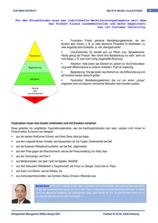 CUSTOMER CENTRICITY                                                                       MALTE W. WILKES + KLAUS STANGE           32


   Für den Einzelkunden muss man individuelle Marktleistungselemente weit über
                      das Produkt hinaus zusammenstellen und dafür begeistern.
                                                  Das ist Customer Centricity.



                                                        Frustration: Positiv gemeinte Marktleistungselemente, die den
                                               Kunden aber nerven: z. B. zu viele identische Prospekte im Briefkasten, zu
                                               viele Angebote beim Einkäufer, zu viel „Kleingedrucktes“ …
                                                        Unzufriedenheit: Es handelt sich um Pflicht- bzw. Basiselemente.
                                               Häufig genug das Produkt. Man nimmt eine Basisleistung nur wahr, wenn es
                                               nicht klappt, z. B. eine nicht richtig ausgestellte Rechnung
                                                        Attraktion: Viele bieten das Element an, jedoch nur die Emotionalisie-
                                               rung wirkt differenzierend zu anderen Anbietern. Push ist notwendig.
                                                       Begeisterung: Wenige bieten das Element an, die Differenzierung und
                                               der Kaufreiz werden dadurch größer.
                                                       Faszination: Marktleistungselement, das nur von einem „unique“
                                               angeboten wird und dadurch intrinsische Motivation beim Kunden auslöst.




Faszination muss man kreativ entwickeln und mit Emotion versehen
Diese geliebten bis vergötterten Faszinationselemente, was die Kaufhauptmotivation sein kann, stecken nicht immer im
Produkt selbst. Es kommt zum Beispiel:
    aus der starken Kraft eines Führers: wie früher Steve Jobs bei Apple
    aus dem ungewöhnlichen Vertrieb: wie Hausparties z.B. bei Tupper, Direktvertrieb bei Dell
    aus der kreativen Werbekommunikation: wie bei Sixt, Jägermeister
    aus dem Preis gegen den Branchentrend: wie bei der Preisumstellung von West, Ikea
    aus der Technologie: wie Post it
    aus Metakonzepten: wie Ipad / Ipod mit digitaler „Mobilität“
    aus dem bewussten Wettbewerb in Gegnerschaft: wie Focus vs. Spiegel, Coca Cola vs. Pepsi
    aus Kultur und Werten: wie bei Weleda, dm
    aus Verbundpartnerschaften: wie Symbian (Nokia, Ericsson, Motorola) usw.


                       Noriaki Kano (1931) war Professor an der Tokyo Universität der Wissenschaften. Das nach ihm benannte Kano-
                       Modell der Kundenwünsche wurde von ihm in den 70ern für die Konica (Minolta Kameras) entwickelt. Er drehte
                       damit die allgemeine Vostellung von Unternehmen, dass „mehr besser ist“ und es beim Kunden immer nur um
                       das Gleiche oder gar nur um das Produkt geht.




Erfolgsketten Management Wilkes Stange GbR                                              Postfach 61 02 04, 22422 Hamburg
 