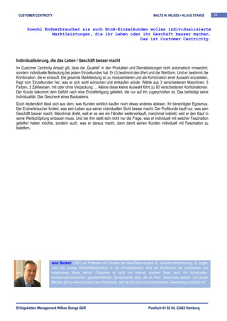 CUSTOMER CENTRICITY                                                                         MALTE W. WILKES + KLAUS STANGE            34


      Sowohl Endverbraucher als auch BtoB-Einzelkunden wollen individualisierte
                Marktleistungen, die ihr Leben oder ihr Geschäft besser machen.
                                                   Das ist Customer Centricity.




Individualisierung, die das Leben / Geschäft besser macht
Im Customer Centricity Ansatz gilt, dass die „Qualität“ in den Produkten und Dienstleistungen nicht automatisch innewohnt,
sondern individuelle Bedeutung bei jedem Einzelkunden hat. Er (!) bestimmt den Wert und die Wertform. Und er bestimmt die
Kombination, die er einkauft. Die gesamte Marktleistung so zu modularisieren und als Kombination einer Auswahl anzubieten,
fragt vom Einzelkunden her, was er sich wohl wünschen und einkaufen würde: Wähle aus 3 verschiedenen Maschinen, 5
Farben, 3 Zahlweisen, mit oder ohne Verpackung … Alleine diese kleine Auswahl führt zu 90 verschiedenen Kombinationen.
Der Kunde bekommt dem Gefühl nach eine Einzelfertigung geliefert, die nur auf ihn zugeschnitten ist. Das befriedigt seine
Individualität. Das Geschenk eines Baukastens.
Doch letztendlich lässt sich aus dem, was Kunden wirklich kaufen noch etwas anderes ablesen. Ihr berechtigter Egoismus.
Der Endverbraucher fordert, was sein Leben aus seiner individuellen Sicht besser macht. Der Profikunde kauft nur, was sein
Geschäft besser macht. Manchmal direkt, weil er es wie ein Händler weiterverkauft, manchmal indirekt, weil er den Kauf in
seine Wertschöpfung einbauen muss. Und bei ihm stellt sich nicht nur die Frage, was er individuell mit welcher Faszination
geliefert haben möchte, sondern auch, was er daraus macht, dann damit seinen Kunden individuell mit Faszination zu
beliefern.




                      Jens Beckert (1967) ist Professor und Direktor am Max-Planck-Institut für Gesellschaftsforschung. Er zeigte,
                      dass das heutige Wirtschaftswachstum in der industrialisierten Welt auf Wertformen der positionalen und
                      imaginativen Werte beruht. Ökonomie ist nicht nur rational, sondern findet auch mit individuellen,
                      einzelkundenorientierten, gesellschaftlichen Symbolwerten statt, die als Wert klassifiziert werden „Auf diesen
                      Märkten gibt es keine Grenzen des Wachstums, weil der Wunsch nach symbolischer Überbietung unendlich ist“.




Erfolgsketten Management Wilkes Stange GbR                                                Postfach 61 02 04, 22422 Hamburg
 