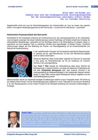 CUSTOMER CENTRICITY                                                                      MALTE W. WILKES + KLAUS STANGE          36


                                                             Alles geht vom Kunden aus.
                           Deshalb muss auch das kundenspezifische Leistungsversprechen
                                bei der Leistungserstellung individuell erfüllt werden.
                                                           Das ist Customer Centricity.


Gegebenenfalls erhöht sich auch bei Wertschöpfungspartnern die Variantenvielfalt, etc. Auch sie müssen dazu gebracht
werden, ihren eigenen Wertschöpfungsprozess auf den ihres Kunden – und damit auf Ihr Unternehmen – auszurichten


Herkömmliche Prozessdurchläufe über Bord werfen
Entscheidend für die konsequente Umsetzung der Kundenwünsche bzw. des Leistungsversprechens ist die „Individualisie-
rung“ der eigenen Leistungen. Bei diesem Interaktionsprozess zwischen Nachfrager und Anbieter entsteht das Co-Design der
individualisierten Marktleistungen. Letztendlich wird der Nachfrager dadurch in die Wertschöpfung mit integriert. Dieses zu
organisieren und durch geeignete Tools zu unterstützen erfordert einen eigenständigen „Co-Design Prozess“. Empirische
Untersuchungen belegen die hohe Bedeutung der Prozess- und Potenzialgestaltung auf die Kundenzufriedenheit zum
Zeitpunkt der Kaufentscheidung.
                                       In den weiterführenden Prozessen wird die klassische tayloristische Massenprodukti-
                                       on, genauso wie das „Agile Manufacturing“ und das Lean Manufacturing abgelöst
                                       durch ein „Mass-Customization“.
                                       Obwohl der Begriff des „Mass Customization“ eigentlich ein Oxymoron ist, beschreibt
                                       er doch genau die Herausforderungen der bei der Umsetzung von Customer
                                       Centricity in der Leistungserstellung.
                                       Nach Frank T. Piller impliziert die Individualisierung dabei keinen Wechsel des
                                       Marktsegmentes in exklusive Nischen, wie dieses bei klassischer Einzelfertigung der
                                       Fall wäre. Erfolgsketten Management sieht, dass Customer Centricity in der
                                       Leistungserstellung die Wettbewerbsfähigkeit in dem bestehenden Segment vielmehr
                                       steigert. In vielen Fällen wird das eigene Marktsegment dadurch ausgedehnt und die
                                       Geschäftsfeldabdeckung erhöht.
Selbstverständlich können die massenhaft benötigten Einzelleistungen weiterhin anonym hergestellt werden. Mit Einführung
des „Made-to-Order-Prinzips“ wird der Wertschöpfungsprozess aufgetrennt in einen Teilprozess für die anonyme Herstellung
(z. B. nach Absatzprognosen) und den anderen Prozess für die individuelle Herstellung nach konkreten Kundenaufträgen im
Co-Design.




                      Frank T. Piller (1969) ist Professor an der RWTH Aachen und Co-Director und Faculty Member, MIT Smart
                      Customization Group, MIT Design Lab, Massachusetts Institute of Technology (MIT), Cambridge, MA, USA. Er
                      forscht seit mehr als einem Jahrzehnt zu Fragen der interaktiven Wertschöpfung zwischen Unternehmen und
                      Kunden. Piller sieht eine der größten Aufgaben bei der Entwicklung neuer Produkte, sie gemäß der
                      Kundenanforderungen zu gestalten. Die wachsende Heterogenität in der Nachfrage, wachsende Märkte mit sehr
                      niedrigen Grenzkosten, Zunahme in der Produktkomplexität und eine zunehmende Anzahl von kreativen
                      Konsumenten sind die unternehmerischen Herausforderungen.




Erfolgsketten Management Wilkes Stange GbR                                             Postfach 61 02 04, 22422 Hamburg
 