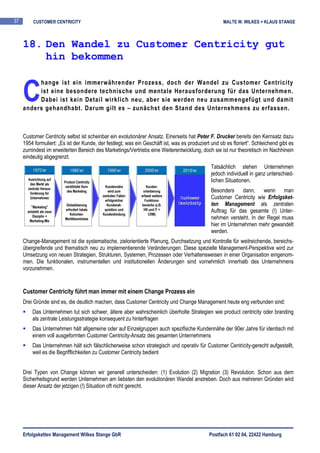 37       CUSTOMER CENTRICITY                                                                         MALTE W. WILKES + KLAUS STANGE



     18. Den Wandel zu Customer Centricity gut
         hin bekommen


     C
          hange ist ein immerwährender Prozess, doch der Wandel zu Customer Centricity
          ist eine besondere technische und mentale Herausforderung für das Unternehmen.
          Dabei ist kein Detail wirklich neu, aber sie werden neu zusammengefügt und damit
     anders gehandhabt. Darum gilt es – zunächst den Stand des Unternehmens zu erfassen.



     Customer Centricity selbst ist scheinbar ein evolutionärer Ansatz. Einerseits hat Peter F. Drucker bereits den Kernsatz dazu
     1954 formuliert: „Es ist der Kunde, der festlegt, was ein Geschäft ist, was es produziert und ob es floriert“. Schleichend gibt es
     zumindest im erweiterten Bereich des Marketings/Vertriebs eine Weiterentwicklung, doch sie ist nur theoretisch im Nachhinein
     eindeutig abgegrenzt.
                                                                                               Tatsächlich stehen Unternehmen
                                                                                               jedoch individuell in ganz unterschied-
                                                                                               lichen Situationen.
                                                                                               Besonders dann, wenn man
                                                                                               Customer Centricity wie Erfolgsket-
                                                                                               ten Management als zentralen
                                                                                               Auftrag für das gesamte (!) Unter-
                                                                                               nehmen versteht. In der Regel muss
                                                                                               hier im Unternehmen mehr gewandelt
                                                                                               werden.
     Change-Management ist die systematische, zielorientierte Planung, Durchsetzung und Kontrolle für weitreichende, bereichs-
     übergreifende und thematisch neu zu implementierende Veränderungen. Diese spezielle Management-Perspektive wird zur
     Umsetzung von neuen Strategien, Strukturen, Systemen, Prozessen oder Verhaltensweisen in einer Organisation eingenom-
     men. Die funktionalen, instrumentellen und institutionellen Änderungen sind vornehmlich innerhalb des Unternehmens
     vorzunehmen.


     Customer Centricity führt man immer mit einem Change Prozess ein
     Drei Gründe sind es, die deutlich machen, dass Customer Centricity und Change Management heute eng verbunden sind:
         Das Unternehmen tut sich schwer, ältere aber wahrscheinlich überholte Strategien wie product centricity oder branding
         als zentrale Leistungsstrategie konsequent zu hinterfragen
         Das Unternehmen hält allgemeine oder auf Einzelgruppen auch spezifische Kundennähe der 90er Jahre für identisch mit
         einem voll ausgeformten Customer Centricity-Ansatz des gesamten Unternehmens
         Das Unternehmen hält sich fälschlicherweise schon strategisch und operativ für Customer Centricity-gerecht aufgestellt,
         weil es die Begrifflichkeiten zu Customer Centricity bedient


     Drei Typen von Change können wir generell unterscheiden: (1) Evolution (2) Migration (3) Revolution. Schon aus dem
     Sicherheitsgrund werden Unternehmen am liebsten den evolutionären Wandel anstreben. Doch aus mehreren Gründen wird
     dieser Ansatz der jetzigen (!) Situation oft nicht gerecht.




     Erfolgsketten Management Wilkes Stange GbR                                               Postfach 61 02 04, 22422 Hamburg
 