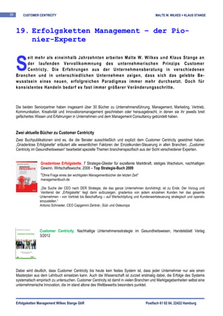 39       CUSTOMER CENTRICITY                                                                      MALTE W. WILKES + KLAUS STANGE



     19. Erfolgsketten Management – der Pio-
         nier-Experte


     S
          eit mehr als eineinhalb Jahrzehnten arbeiten Malte W. Wilkes und Klaus Stange an
          der laufenden Vervollkommnung des unternehmerischen Prinzips Customer
          Centricty. Die Erfahrungen aus der Unternehmensberatung in verschiedenen
     Branchen und in unterschiedlichen Unternehmen zeigen, dass sich das gelebte Be-
     wusstsein eines neuen, erfolgreichen Paradigmas immer mehr durchsetzt. Doch für
     konsistentes Handeln bedarf es fast immer größerer Veränderungsschritte.



     Die beiden Seniorpartner haben insgesamt über 30 Bücher zu Unternehmensführung, Management, Marketing, Vertrieb,
     Kommunikation, Kreativität und Innovationsmanagement geschrieben oder herausgebracht, in denen sie ihr jeweils breit
     gefächertes Wissen und Erfahrungen in Unternehmen und dem Management Consultancy gebündelt haben.


     Zwei aktuelle Bücher zu Customer Centricity
     Zwei Buchpublikationen sind es, die die Berater ausschließlich und explizit dem Customer Centricity gewidmet haben.
     „Gnadenlose Erfolgskette“ erläutert alle wesentlichen Faktoren der Einzelkunden-Steuerung in allen Branchen. „Customer
     Centricity im Gesundheitswesen“ bearbeitet spezielle Themen branchenspezifisch aus der Sicht verschiedener Experten.


                     Gnadenlose Erfolgskette. 7 Strategie-Glieder für exzellente Marktkraft, stetiges Wachstum, nachhaltigen
                     Gewinn, Wirtschaftswoche, 2008 – Top Strategie-Buch 2009
                     "Ohne Frage eines der wichtigsten Managementbücher der letzten Zeit"
                     managementbuch.de

                    „Die Suche der CEO nach DER Strategie, die das ganze Unternehmen durchdringt, ist zu Ende. Der Vorzug und
                    Verdienst der „Erfolgskette“ liegt darin aufzuzeigen, gnadenlos von jedem einzelnen Kunden her das gesamte
                    Unternehmen - von Vertrieb bis Beschaffung – auf Wertschöpfung und Kundenwertsteuerung strategisch und operativ
                    einzustellen.“
                    Antonio Schnieder, CEO Capgemini Zentral-, Süd- und Osteuropa




                    Customer Centricity. Nachhaltige Unternehmensstrategie im Gesundheitswesen, Handelsblatt Verlag
                    3/2012




     Dabei wird deutlich, dass Customer Centricity bis heute kein festes System ist, dass jeder Unternehmer nur wie einen
     Masterplan aus dem Lehrbuch einsetzen kann. Auch die Wissenschaft ist zurzeit erstmalig dabei, die Erfolge des Systems
     systematisch empirisch zu untersuchen. Customer Centricity ist damit in vielen Branchen und Marktgegebenheiten selbst eine
     unternehmerische Innovation, die im stand allone des Wettbewerbs besonders punktet.



     Erfolgsketten Management Wilkes Stange GbR                                             Postfach 61 02 04, 22422 Hamburg
 