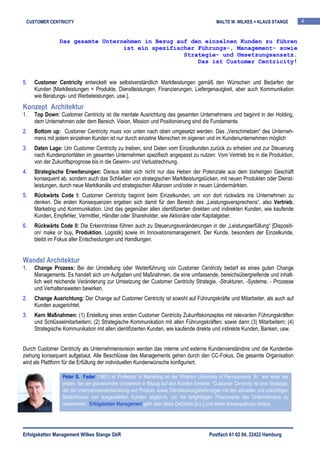 CUSTOMER CENTRICITY                                                                         MALTE W. WILKES + KLAUS STANGE         4


                Das gesamte Unternehmen in Bezug auf den einzelnen Kunden zu führen
                                  ist ein spezifischer Führungs-, Management- sowie
                                                   Strategie- und Umsetzungsansatz.
                                                       Das ist Customer Centricity!


5.   Customer Centricity entwickelt wie selbstverständlich Marktleistungen gemäß den Wünschen und Bedarfen der
     Kunden [Marktleistungen = Produkte, Dienstleistungen, Finanzierungen, Liefergenauigkeit, aber auch Kommunikation
     wie Beratungs- und Werbeleistungen, usw.].
Konzept Architektur
1.   Top Down: Customer Centricity ist die mentale Ausrichtung des gesamten Unternehmens und beginnt in der Holding,
     dem Unternehmen oder dem Bereich. Vision, Mission und Positionierung sind die Fundamente.
2.   Bottom up: Customer Centricity muss von unten nach oben umgesetzt werden. Das „Verschmelzen“ des Unterneh-
     mens mit jedem einzelnen Kunden ist nur durch einzelne Menschen im eigenen und im Kundenunternehmen möglich
3.   Daten Lage: Um Customer Centricity zu treiben, sind Daten vom Einzelkunden zurück zu erheben und zur Steuerung
     nach Kundenprioritäten im gesamten Unternehmen spezifisch angepasst zu nutzen: Vom Vertrieb bis in die Produktion,
     von der Zukunftsprognose bis in die Gewinn- und Verlustrechnung.
4.   Strategische Erweiterungen: Daraus leitet sich nicht nur das Heben der Potenziale aus dem bisherigen Geschäft
     konsequent ab, sondern auch das Schließen von strategischen Marktleistungslücken, mit neuen Produkten oder Dienst-
     leistungen, durch neue Marktkanäle und strategischen Allianzen und/oder in neuen Ländermärkten.
5.   Rückwärts Code I: Customer Centricity beginnt beim Einzelkunden, um von dort rückwärts ins Unternehmen zu
     denken. Die ersten Konsequenzen ergeben sich damit für den Bereich des „Leistungsversprechens“, also Vertrieb,
     Marketing und Kommunikation. Und das gegenüber allen identifizierten direkten und indirekten Kunden, wie kaufende
     Kunden, Empfehler, Vermittler, Händler oder Shareholder, wie Aktionäre oder Kapitalgeber.
6.   Rückwärts Code II: Die Erkenntnisse führen auch zu Steuerungsveränderungen in der „Leistungserfüllung“ [Dispositi-
     on/ make or buy, Produktion, Logistik] sowie im Innovationsmanagement. Der Kunde, besonders der Einzelkunde,
     bleibt im Fokus aller Entscheidungen und Handlungen.


Wandel Architektur
1.   Change Prozess: Bei der Umstellung oder Weiterführung von Customer Centricity bedarf es eines guten Change
     Managements. Es handelt sich um Aufgaben und Maßnahmen, die eine umfassende, bereichsübergreifende und inhalt-
     lich weit reichende Veränderung zur Umsetzung der Customer Centricity Strategie, -Strukturen, -Systeme, - Prozesse
     und Verhaltensweiten bewirken.
2.   Change Ausrichtung: Der Change auf Customer Centricity ist sowohl auf Führungskräfte und Mitarbeiter, als auch auf
     Kunden ausgerichtet.
3.   Kern Maßnahmen: (1) Erstellung eines ersten Customer Centricity Zukunftskonzeptes mit relevanten Führungskräften
     und Schlüsselmitarbeitern; (2) Strategische Kommunikation mit allen Führungskräften; sowie dann (3) Mitarbeitern; (4)
     Strategische Kommunikation mit allen identifizierten Kunden, wie kaufende direkte und indirekte Kunden, Banken, usw.


Durch Customer Centricity als Unternehmensvision werden das interne und externe Kundenverständnis und die Kundenbe-
ziehung konsequent aufgebaut. Alle Beschlüsse des Managements gehen durch den CC-Fokus. Die gesamte Organisation
wird als Plattform für die Erfüllung der individuellen Kundenwünsche konfiguriert.

                 Peter S. Fader (1961) ist Professor of Marketing an der Wharton University of Pennsylvania. Er war einer der
                 ersten, der ein gravierendes Umdenken in Bezug auf den Kunden forderte. “Customer Centricity ist eine Strategie,
                 die die Unternehmensentwicklung und Produkt- sowie Dienstleistungslieferungen mit den aktuellen und zukünftigen
                 Bedürfnissen von ausgewählten Kunden abgleicht, um die langfristigen Finanzwerte des Unternehmens zu
                 maximieren“. Erfolgsketten Management geht über diese Definition [s.o.] und deren Konsequenzen hinaus.




Erfolgsketten Management Wilkes Stange GbR                                               Postfach 61 02 04, 22422 Hamburg
 