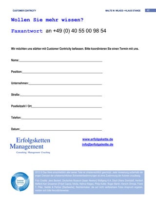 CUSTOMER CENTRICITY                                                                        MALTE W. WILKES + KLAUS STANGE             42


Wollen Sie mehr wissen?

Faxantwort an +49 (0) 40 55 00 98 54


Wir möchten uns stärker mit Customer Centricity befassen. Bitte koordinieren Sie einen Termin mit uns.


Name:__________________________________________________________


Position:________________________________________________________


Unternehmen:___________________________________________________


Straße:_________________________________________________________


Postleitzahl / Ort_________________________________________________


Telefon:________________________________________________________


Datum:_________________________________________________________


                                                                    www.erfolgskette.de
                                                                    info@erfolgskette.de




                   2012 © Das Werk einschließlich aller seiner Teile ist urheberrechtlich geschützt. Jede Verwertung außerhalb der
                   engen Grenzen der urheberrechtlichen Schrankenbestimmungen ist ohne Zustimmung der Autoren unzulässig.
                   Foto Credits: Jens Beckert, Deutsches Museum [Isaac Newton] Wolfgang K.A. Disch [Hans Domizlaff, Heribert
                   Meffert] Karl Grossman [Fritjof Capra], fotolia, Helmut Klages, Philip Kotler, Roger Martin, Kenichi Ohmae, Frank
                   T. Piller, Sedlák & Partner [Stadtwerke]. Rechteinhaber, die auf nicht verifizierbare Fotos Anspruch ergeben,
                   melden sich bitte freundlicherweise.
 