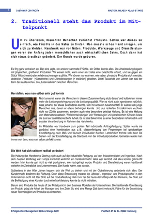 5       CUSTOMER CENTRICITY                                                                     MALTE W. WILKES + KLAUS STANGE



    2. Traditionell steht das Produkt im Mit-
       telpunkt


    U
          m zu überleben, brauchten Menschen zunächst Produkte. Selten war dieses so
          einfach, wie Früchte in der Natur zu finden. Man musste schon Hand anlegen, um
          sich zu kleiden. Handwerk war vor Nöten. Produkte, Werkzeuge und Dienstleistun-
    gen waren der Anfang jeden menschlichen auch wirtschaftlichen Seins. Doch dann hat
    sich etwas drastisch geändert. Der Kunde wurde geboren.


    Es fing ganz archaisch an. Der eine jagte, ein anderer sammelte Früchte, ein Dritter kochte alles. Die Arbeitsteilung begann
    mit physischen, greifbaren Produkten. Wir wissen nicht, wann einer als Erstes eine Geschichte erfand, und sie gegen ein
    Stück Wildschweinbraten erlebnisschwanger erzählte. Wir können nur erahnen, wie neben physische Produkte sich mentale,
    abstrakte „Produkte“ (=Geschichte) und Dienstleistungen (= erzählen) gesellten. Doch Tausende von Jahren war das der
    Kern des Austausches, das „Lebenselixier“ zwischen Menschen.


    Herstellen, was man selber sehr gut konnte
                              Nicht umsonst waren die Menschen in diesem Zusammenhang stolz darauf und kultivierten immer
                              mehr die Leistungserbringung und die Leistungsqualität. War es nicht auch irgendwann natürlich,
                              dass jemand, der etwas Besonderes konnte, sich mit anderen zusammentat? Er suchte sich junge
                              Menschen aus, denen er etwas beibringen konnte. Und aus isolierten Einzelkönnern wuchsen
                              nicht nur Zünfte zusammen, sondern auch eine besondere geistige Haltung. Es ist eine Haltung
                              von Materialbewusstsein, Weiterentwicklungen von Werkzeugen und persönlichem Können sowie
                              die Lust auf qualitätsorientierte Arbeit. Es ist das Bekenntnis zu einer besonderen Arbeitsethik und
                              sozialer Verantwortung im Rahmen des Handwerks.
                           Im Mittelalter war Handwerk zum großen Teil individuelle Auftragsfertigung. Später wurde sie
                           zunächst eine Kombination aus z. B. Massenfertigung von Fingerringen bei gleichzeitiger
                           Einzelfertigung nach Maß und Wunsch individueller Kunden. Letztendlich trennte sich dann die
                           Serien- von der Einzelfertigung, die Standard- von der Individualproduktion. Getrieben wurde man
    immer von dem, was man selber perfekt konnte.


    Die Welt hat sich seitdem radikal verändert
    Die Haltung des Handwerks übertrug sich auch auf die industrielle Fertigung, auf den Industriemeister und Ingenieur. Nach
    dem Zweiten Weltkrieg war Europa zunächst weiterhin ein Verkäufermarkt. Alles war zerstört und alles konnte gebraucht
    werden. Man konnte gar nicht so viel produzieren, wie nachgefragt wurde. Produkt- und Dienstleistung waren traditionell
    weiterhin im Zentralblick des Unternehmens. Der Kunde nahm, was da war.
    Spätestens in den 60er Jahren begann sich die Welt zu drehen und mit der Globalisierung veränderte sich alles: Der
    Kundenmarkt bestimmt die Richtung. Doch diese Entwicklung machte die „Meister-, Ingenieur- und Produktpsyche“ in den
    Unternehmen nicht mit. Der Stolz auf die Produktleistung blieb zum Teil bis heute der Mittelpunkt des Denkens, der Stolz auf
    die Befriedigung eines Kunden durch eine Marktleistung konnte da nicht mithalten.
    Darum sind Produkte bis heute oft der Mittelpunkt in den Business Modellen der Unternehmen. Die traditionelle Orientierung
    am Produkt prägt die Arbeit der Manager und ihre Ziele. So wird eine Menge Zeit damit verbracht, Pläne für die Entwicklung
    neuer Technologien und Produkte zu entwerfen.




    Erfolgsketten Management Wilkes Stange GbR                                            Postfach 61 02 04, 22422 Hamburg
 