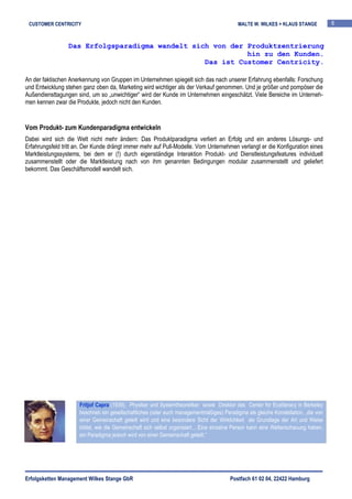 CUSTOMER CENTRICITY                                                                        MALTE W. WILKES + KLAUS STANGE           6


                 Das Erfolgsparadigma wandelt sich von der Produktzentrierung
                                                           hin zu den Kunden.
                                                 Das ist Customer Centricity.

An der faktischen Anerkennung von Gruppen im Unternehmen spiegelt sich das nach unserer Erfahrung ebenfalls: Forschung
und Entwicklung stehen ganz oben da, Marketing wird wichtiger als der Verkauf genommen. Und je größer und pompöser die
Außendiensttagungen sind, um so „unwichtiger“ wird der Kunde im Unternehmen eingeschätzt. Viele Bereiche im Unterneh-
men kennen zwar die Produkte, jedoch nicht den Kunden.


Vom Produkt- zum Kundenparadigma entwickeln
Dabei wird sich die Welt nicht mehr ändern: Das Produktparadigma verliert an Erfolg und ein anderes Lösungs- und
Erfahrungsfeld tritt an. Der Kunde drängt immer mehr auf Pull-Modelle. Vom Unternehmen verlangt er die Konfiguration eines
Marktleistungssystems, bei dem er (!) durch eigenständige Interaktion Produkt- und Dienstleistungsfeatures individuell
zusammenstellt oder die Marktleistung nach von ihm genannten Bedingungen modular zusammenstellt und geliefert
bekommt. Das Geschäftsmodell wandelt sich.




                      Fritjof Capra (1939), Physiker und Systemtheoretiker sowie Direktor des Center for Ecoliteracy in Berkeley
                      beschrieb ein gesellschaftliches (oder auch managementmäßiges) Paradigma als gleiche Konstellation, „die von
                      einer Gemeinschaft geteilt wird und eine besondere Sicht der Wirklichkeit als Grundlage der Art und Weise
                      bildet, wie die Gemeinschaft sich selbst organisiert….Eine einzelne Person kann eine Weltanschauung haben,
                      ein Paradigma jedoch wird von einer Gemeinschaft geteilt.“




Erfolgsketten Management Wilkes Stange GbR                                              Postfach 61 02 04, 22422 Hamburg
 