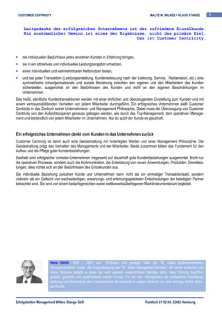 CUSTOMER CENTRICITY                                                                      MALTE W. WILKES + KLAUS STANGE           8


     Leitgedanke des erfolgreichen Unternehmens ist der zufriedene Einzelkunde.
     Ein auskömmlicher Gewinn ist eines der Ergebnisse, nicht das primäre Ziel.
                                                   Das ist Customer Centricity.



    die individuellen Bedürfnisse jedes einzelnen Kunden in Erfahrung bringen,
    sie in ein attraktives und individuelles Leistungsangebot umsetzen,
    einen individuellen und wahrnehmbaren Nettonutzen bieten,
    und bei jeder Transaktion (Leistungserstellung, Kundenbetreuung nach der Lieferung, Service, Reklamation, etc.) eine
    symmetrische intraorganisationale und soziale Beziehung zwischen den eigenen und den Mitarbeitern des Kunden
    sicherstellen, ausgerichtet an den Bedürfnissen des Kunden und nicht an den eigenen Beschränkungen im
    Unternehmen.
Das heißt, sämtliche Kundentransaktionen werden mit einer ehrlichen und überzeugenden Einstellung zum Kunden und mit
einem vertrauensbildenden Verhalten von jedem Mitarbeiter durchgeführt. Ein erfolgreiches Unternehmen stellt Customer
Centricity in das Zentrum seiner Unternehmens- und Management Philosophie. Dabei muss die Überzeugung von Customer
Centricity von den Aufsichtsorganen genauso getragen werden, wie durch das Top-Management, dem operativen Manage-
ment und letztendlich von jedem Mitarbeiter im Unternehmen. Nur so spürt der Kunde es glaubhaft.


Ein erfolgreiches Unternehmen denkt vom Kunden in das Unternehmen zurück
Customer Centricity ist damit auch eine Geisteshaltung mit hinterlegten Werten und einer Management Philosophie. Die
Geisteshaltung prägt das Verhalten des Managements und der Mitarbeiter. Beide zusammen bilden das Fundament für den
Aufbau und die Pflege guter Kundenbeziehungen.
Deshalb sind erfolgreiche Vorreiter-Unternehmen insgesamt auf dauerhaft gute Kundenbeziehungen ausgerichtet. Nicht nur
die operativen Prozesse, sondern auch die Kommunikation, die Entwicklung von neuen Anwendungen, Produkten, Dienstleis-
tungen, alles richtet sich an den Bedürfnissen des Einzelkunden aus.
Die individuelle Beziehung zwischen Kunde und Unternehmen kann nicht als ein einmaliger Transaktionsakt, sondern
vielmehr als ein Geflecht von wechselseitigen, erwartungs- und erfahrungsgeleiteten Entscheidungen der beteiligten Partner
betrachtet wird. Sie wird von einem bedarfsgerechten sowie wettbewerbsüberlegenen Marktinstrumentarium begleitet.




                      Hans Ulrich (1919 – 1997) war Professor und geistiger Vater der "St. Galler Systemorientierten
                      Managementlehre" sowie der Originalfassung des "St. Galler Management Modells". Mit seiner einfachen und
                      klaren Sprache leistete er einen der wohl weltweit wesentlichsten Beiträge dafür, dass Führung begrifflich
                      gefasst, geordnet und systematisiert werden konnte. Für ihn war Management die umfassende Gestaltung,
                      Lenkung und Entwicklung des Unternehmens als Ganzheit in dessen Zentrum nur eine wichtige Größe steht -
                      der Kunde.



Erfolgsketten Management Wilkes Stange GbR                                             Postfach 61 02 04, 22422 Hamburg
 