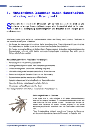 9       CUSTOMER CENTRICITY                                                                    MALTE W. WILKES + KLAUS STANGE



    4. Unternehmen brauchen einen dauerhaften
       strategischen Brennpunkt


    S
         trategiemethoden und damit Strategien gibt es viele. Ausgearbeitet sind sie und
         basieren auf wenige Grundsatzüberlegungen. Aber letztendlich sind sie im Unter-
         nehmen nicht durchgängig zusammengeführt und brauchen einen einzigen geisti-
    gen Brennpunkt.



    Unternehmen müssen geführt werden und Unternehmensleiter müssen diese Führung kraftvoll umsetzen. Dabei haben sie
    zwei unterschiedliche Aufgaben zu bewältigen:
        Die Aufgabe der strategischen Führung ist die Suche, der Aufbau und die Erhaltung hinreichend hoher und sicherer
        Erfolgspotentiale unter Berücksichtigung der damit verbundenen langfristigen Liquiditätswirkung
        Die Aufgabe der operativen Führung ist die bestmögliche Realisierung des in der jeweiligen Nachperiode bestehenden
        Erfolgspotenzials – ohne die zeitlich dahinter kommenden Erfolgspotenziale zu schädigen. Dazu gehört auch die
        Sicherung der laufenden Liquidität.


    Manager benutzen weltweit verschiedene Teil-Strategien
        Marktstrategien wie 7 Ps oder Produktlebenszyklus
        Beratungsnormstrategien wie Boston-Matrix oder Erfahrungskurveneffekte
        Wachstumsstrategien wie Ansoff-Matrix, Franchising, Long-Tailing
        Wettbewerbsstrategien wie Wettbewerbspositionierung, Porters Wertkette
        Ressourcenstrategien wie Kompetenzführerschaft oder Benchmarking
        Prozessstrategien wie Lean Management und Reengineering
        Innovationsstrategien wie Schumpeters Zerstörung, Disruptive Innovation
        kooperative Strategien wie Vertragspartnerschaften, Wertnetze
        Wertstrategien wie Value Migration oder Blue Ocean
    Diese Strategien sind nicht trennscharf und arbeiten selektive Problembereiche ab.


                                              Teilstrategien führen zu Konflikten
                                              Ist es zudem nicht so, dass Strategien oft nur einen Unternehmensbereich
                                              abdecken und diese im Wettbewerb zu Konflikten im Unternehmen und mit dem
                                              Markt führen? Der F&E Chef will neue Produkte / Dienstleistungen einführen, der
                                              Vertrieb keine Kooperation mit anderen Vertrieben eingehen und der Wettbe-
                                              werbsstratege argumentiert ausschließlich aus den Benchmarks von Wettbewer-
                                              bern.
                                              Führen Strategieprobleme nicht auch letztendlich zur Verwirrung des Marktes, der
                                              sich dann direkt oder schleichend abwendet? So versteht ein Apotheker nicht,




    Erfolgsketten Management Wilkes Stange GbR                                           Postfach 61 02 04, 22422 Hamburg
 