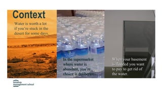 Context
Water is worth a lot
if you’re stuck in the
desert for some days.
When your basementWhen your basement
is flooded you wantis flooded you want
to pay to get rid ofto pay to get rid of
the water.the water.
In the supermarketIn the supermarket
where water iswhere water is
abundant, you’reabundant, you’re
choice is deliberate.choice is deliberate.
 