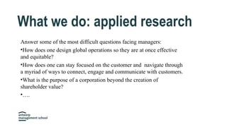 Answer some of the most difficult questions facing managers:
•How does one design global operations so they are at once effective
and equitable?
•How does one can stay focused on the customer and navigate through
a myriad of ways to connect, engage and communicate with customers.
•What is the purpose of a corporation beyond the creation of
shareholder value?
•….
What we do: applied research
 