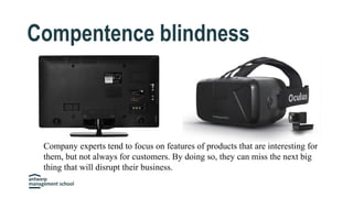 Compentence blindness
Company experts tend to focus on features of products that are interesting for
them, but not always for customers. By doing so, they can miss the next big
thing that will disrupt their business.
 