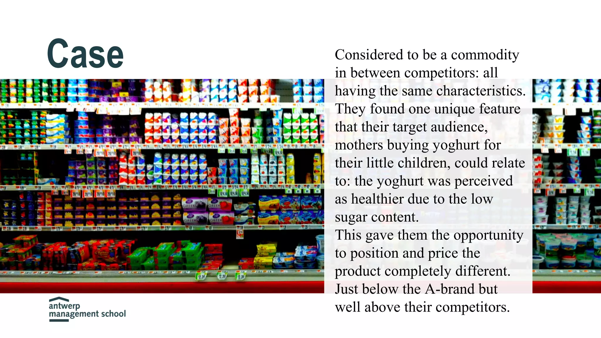 Case Considered to be a commodity
in between competitors: all
having the same characteristics.
They found one unique feature
that their target audience,
mothers buying yoghurt for
their little children, could relate
to: the yoghurt was perceived
as healthier due to the low
sugar content.
This gave them the opportunity
to position and price the
product completely different.
Just below the A-brand but
well above their competitors.
 