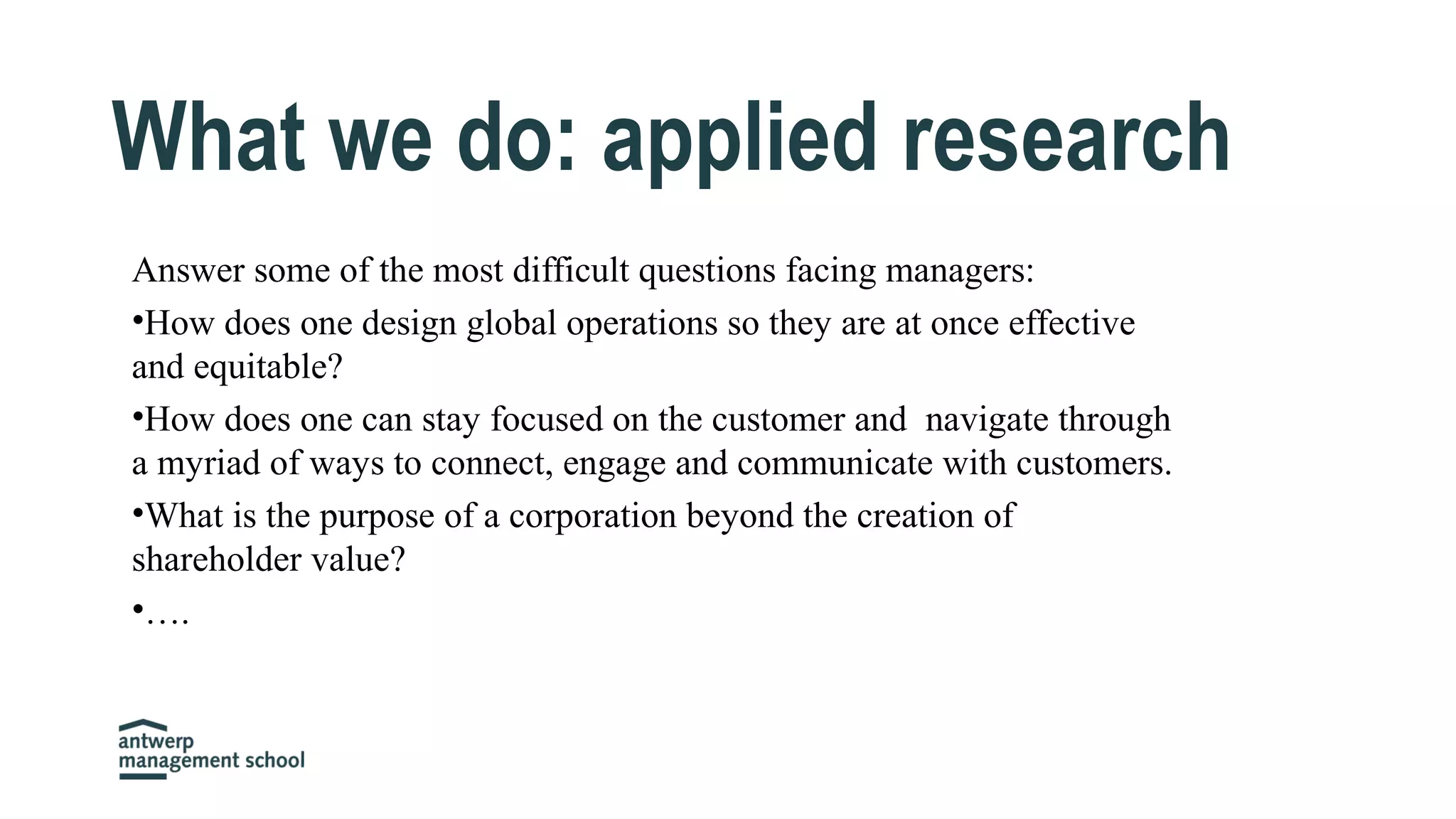 Answer some of the most difficult questions facing managers:
•How does one design global operations so they are at once effective
and equitable?
•How does one can stay focused on the customer and navigate through
a myriad of ways to connect, engage and communicate with customers.
•What is the purpose of a corporation beyond the creation of
shareholder value?
•….
What we do: applied research
 