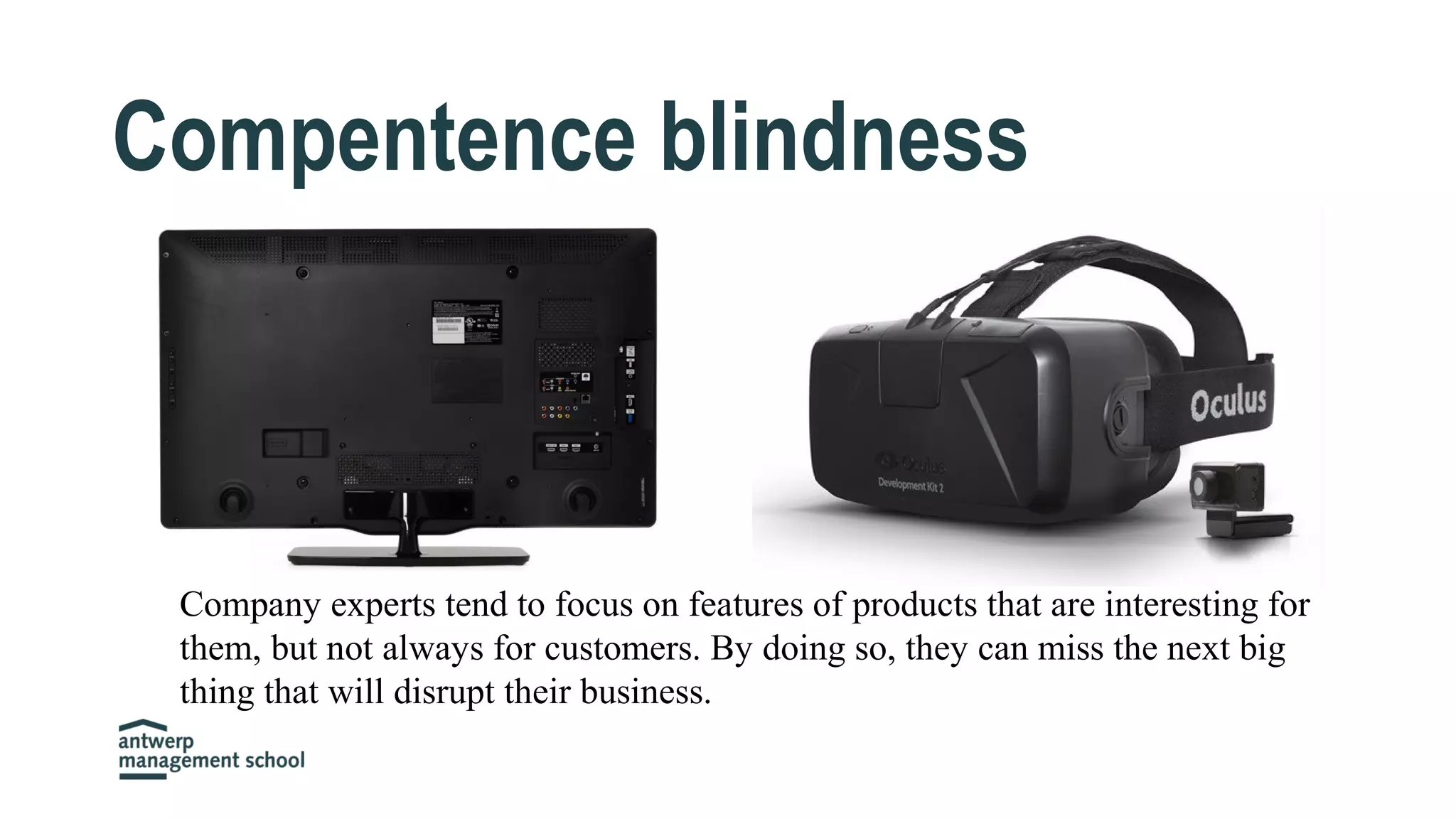 Compentence blindness
Company experts tend to focus on features of products that are interesting for
them, but not always for customers. By doing so, they can miss the next big
thing that will disrupt their business.
 