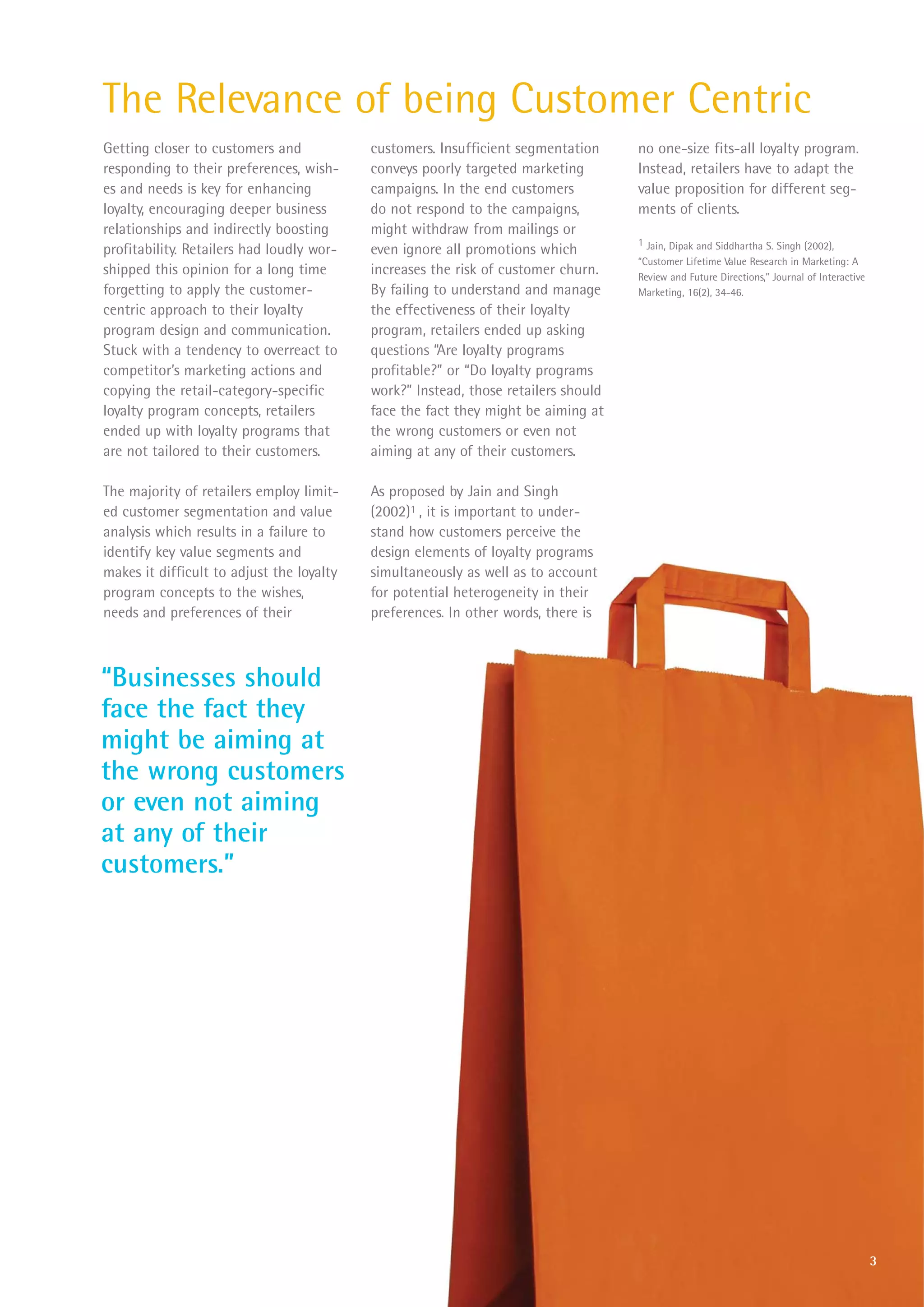 The Relevance of being Customer Centric
Getting closer to customers and            customers. Insufficient segmentation     no one-size fits-all loyalty program.
responding to their preferences, wish-     conveys poorly targeted marketing        Instead, retailers have to adapt the
es and needs is key for enhancing          campaigns. In the end customers          value proposition for different seg-
loyalty, encouraging deeper business       do not respond to the campaigns,         ments of clients.
relationships and indirectly boosting      might withdraw from mailings or
                                                                                    1 Jain, Dipak and Siddhartha S. Singh (2002),
profitability. Retailers had loudly wor-   even ignore all promotions which
                                                                                    “Customer Lifetime Value Research in Marketing: A
shipped this opinion for a long time       increases the risk of customer churn.    Review and Future Directions,” Journal of Interactive
forgetting to apply the customer-          By failing to understand and manage      Marketing, 16(2), 34-46.
centric approach to their loyalty          the effectiveness of their loyalty
program design and communication.          program, retailers ended up asking
Stuck with a tendency to overreact to      questions “Are loyalty programs
competitor’s marketing actions and         profitable?” or “Do loyalty programs
copying the retail-category-specific       work?” Instead, those retailers should
loyalty program concepts, retailers        face the fact they might be aiming at
ended up with loyalty programs that        the wrong customers or even not
are not tailored to their customers.       aiming at any of their customers.

The majority of retailers employ limit-    As proposed by Jain and Singh
ed customer segmentation and value         (2002)1 , it is important to under-
analysis which results in a failure to     stand how customers perceive the
identify key value segments and            design elements of loyalty programs
makes it difficult to adjust the loyalty   simultaneously as well as to account
program concepts to the wishes,            for potential heterogeneity in their
needs and preferences of their             preferences. In other words, there is



“Businesses should
face the fact they
might be aiming at
the wrong customers
or even not aiming
at any of their
customers.”




                                                                                                                                            3
 