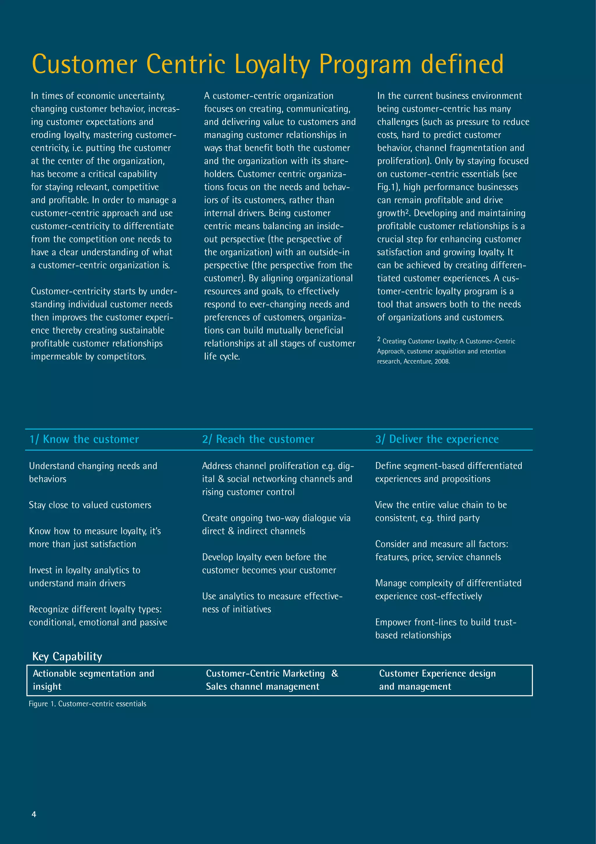 Customer Centric Loyalty Program defined
In times of economic uncertainty,       A customer-centric organization           In the current business environment
changing customer behavior, increas-    focuses on creating, communicating,       being customer-centric has many
ing customer expectations and           and delivering value to customers and     challenges (such as pressure to reduce
eroding loyalty, mastering customer-    managing customer relationships in        costs, hard to predict customer
centricity, i.e. putting the customer   ways that benefit both the customer       behavior, channel fragmentation and
at the center of the organization,      and the organization with its share-      proliferation). Only by staying focused
has become a critical capability        holders. Customer centric organiza-       on customer-centric essentials (see
for staying relevant, competitive       tions focus on the needs and behav-       Fig.1), high performance businesses
and profitable. In order to manage a    iors of its customers, rather than        can remain profitable and drive
customer-centric approach and use       internal drivers. Being customer          growth2. Developing and maintaining
customer-centricity to differentiate    centric means balancing an inside-        profitable customer relationships is a
from the competition one needs to       out perspective (the perspective of       crucial step for enhancing customer
have a clear understanding of what      the organization) with an outside-in      satisfaction and growing loyalty. It
a customer-centric organization is.     perspective (the perspective from the     can be achieved by creating differen-
                                        customer). By aligning organizational     tiated customer experiences. A cus-
Customer-centricity starts by under-    resources and goals, to effectively       tomer-centric loyalty program is a
standing individual customer needs      respond to ever-changing needs and        tool that answers both to the needs
then improves the customer experi-      preferences of customers, organiza-       of organizations and customers.
ence thereby creating sustainable       tions can build mutually beneficial
                                                                                  2 Creating Customer Loyalty: A Customer-Centric
profitable customer relationships       relationships at all stages of customer
                                                                                  Approach, customer acquisition and retention
impermeable by competitors.             life cycle.                               research, Accenture, 2008.




1/ Know the customer                    2/ Reach the customer                     3/ Deliver the experience

Understand changing needs and           Address channel proliferation e.g. dig-   Define segment-based differentiated
behaviors                               ital & social networking channels and     experiences and propositions
                                        rising customer control
Stay close to valued customers                                                    View the entire value chain to be
                                        Create ongoing two-way dialogue via       consistent, e.g. third party
Know how to measure loyalty, it’s       direct & indirect channels
more than just satisfaction                                                       Consider and measure all factors:
                                        Develop loyalty even before the           features, price, service channels
Invest in loyalty analytics to          customer becomes your customer
understand main drivers                                                           Manage complexity of differentiated
                                        Use analytics to measure effective-       experience cost-effectively
Recognize different loyalty types:      ness of initiatives
conditional, emotional and passive                                                Empower front-lines to build trust-
                                                                                  based relationships

 Key Capability
 Actionable segmentation and             Customer-Centric Marketing &             Customer Experience design
 insight                                 Sales channel management                 and management
Figure 1. Customer-centric essentials




4
 