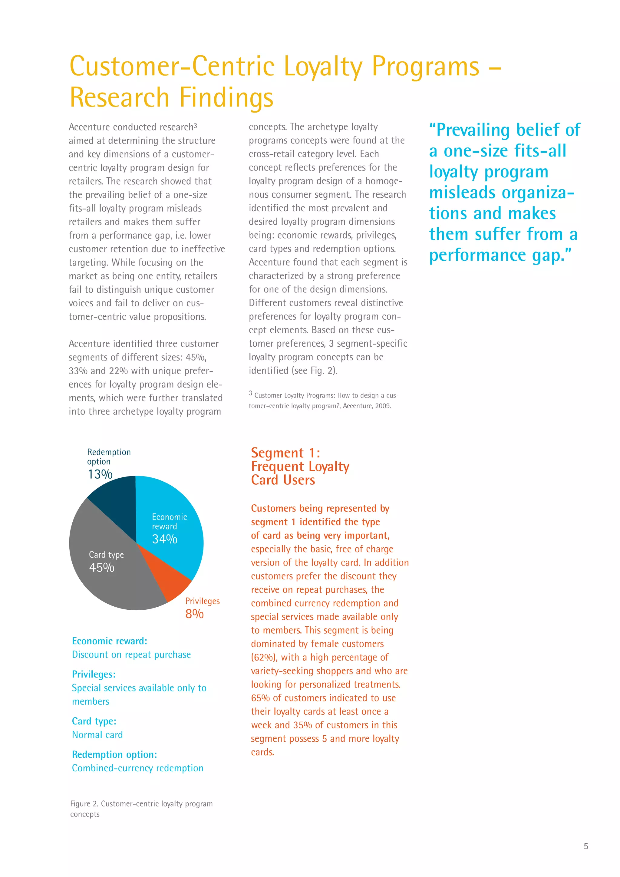 Customer-Centric Loyalty Programs –
Research Findings
Accenture conducted research3
aimed at determining the structure
                                              concepts. The archetype loyalty
                                              programs concepts were found at the
                                                                                                  “Prevailing belief of
and key dimensions of a customer-             cross-retail category level. Each                   a one-size fits-all
centric loyalty program design for
retailers. The research showed that
                                              concept reflects preferences for the
                                              loyalty program design of a homoge-
                                                                                                  loyalty program
the prevailing belief of a one-size           nous consumer segment. The research                 misleads organiza-
fits-all loyalty program misleads
retailers and makes them suffer
                                              identified the most prevalent and
                                              desired loyalty program dimensions
                                                                                                  tions and makes
from a performance gap, i.e. lower            being: economic rewards, privileges,                them suffer from a
customer retention due to ineffective         card types and redemption options.
targeting. While focusing on the              Accenture found that each segment is                performance gap.”
market as being one entity, retailers         characterized by a strong preference
fail to distinguish unique customer           for one of the design dimensions.
voices and fail to deliver on cus-            Different customers reveal distinctive
tomer-centric value propositions.             preferences for loyalty program con-
                                              cept elements. Based on these cus-
Accenture identified three customer           tomer preferences, 3 segment-specific
segments of different sizes: 45%,             loyalty program concepts can be
33% and 22% with unique prefer-               identified (see Fig. 2).
ences for loyalty program design ele-
                                              3 Customer Loyalty Programs: How to design a cus-
ments, which were further translated
                                              tomer-centric loyalty program?, Accenture, 2009.
into three archetype loyalty program


    Redemption
    option
                                              Segment 1:
                                              Frequent Loyalty
    13%                                       Card Users
                                              Customers being represented by
                        Economic
                        reward                segment 1 identified the type
                        34%                   of card as being very important,
                                              especially the basic, free of charge
     Card type
                                              version of the loyalty card. In addition
     45%
                                              customers prefer the discount they
                                              receive on repeat purchases, the
                                 Privileges   combined currency redemption and
                                 8%           special services made available only
                                              to members. This segment is being
Economic reward:                              dominated by female customers
Discount on repeat purchase                   (62%), with a high percentage of
Privileges:                                   variety-seeking shoppers and who are
Special services available only to            looking for personalized treatments.
members                                       65% of customers indicated to use
                                              their loyalty cards at least once a
Card type:                                    week and 35% of customers in this
Normal card                                   segment possess 5 and more loyalty
Redemption option:                            cards.
Combined-currency redemption


Figure 2. Customer-centric loyalty program
concepts


                                                                                                                          5
 