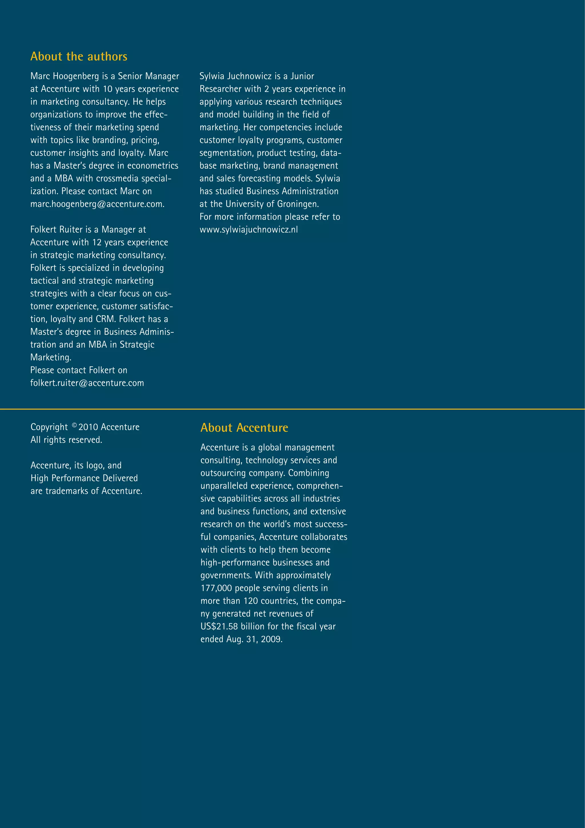 About the authors
Marc Hoogenberg is a Senior Manager     Sylwia Juchnowicz is a Junior
at Accenture with 10 years experience   Researcher with 2 years experience in
in marketing consultancy. He helps      applying various research techniques
organizations to improve the effec-     and model building in the field of
tiveness of their marketing spend       marketing. Her competencies include
with topics like branding, pricing,     customer loyalty programs, customer
customer insights and loyalty. Marc     segmentation, product testing, data-
has a Master’s degree in econometrics   base marketing, brand management
and a MBA with crossmedia special-      and sales forecasting models. Sylwia
ization. Please contact Marc on         has studied Business Administration
marc.hoogenberg@accenture.com.          at the University of Groningen.
                                        For more information please refer to
Folkert Ruiter is a Manager at          www.sylwiajuchnowicz.nl
Accenture with 12 years experience
in strategic marketing consultancy.
Folkert is specialized in developing
tactical and strategic marketing
strategies with a clear focus on cus-
tomer experience, customer satisfac-
tion, loyalty and CRM. Folkert has a
Master’s degree in Business Adminis-
tration and an MBA in Strategic
Marketing.
Please contact Folkert on
folkert.ruiter@accenture.com



Copyright © 2010 Accenture              About Accenture
All rights reserved.
                                        Accenture is a global management
                                        consulting, technology services and
Accenture, its logo, and
                                        outsourcing company. Combining
High Performance Delivered
                                        unparalleled experience, comprehen-
are trademarks of Accenture.
                                        sive capabilities across all industries
                                        and business functions, and extensive
                                        research on the world’s most success-
                                        ful companies, Accenture collaborates
                                        with clients to help them become
                                        high-performance businesses and
                                        governments. With approximately
                                        177,000 people serving clients in
                                        more than 120 countries, the compa-
                                        ny generated net revenues of
                                        US$21.58 billion for the fiscal year
                                        ended Aug. 31, 2009.
 