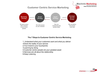 The 7 Steps to Customer Centric Service Marketing
1. Understand what your customers want and what you deliver
2.Check the reality of your service
3.Your brand is your touchpoints
4.Learning by doing
5.Customer centric people are your greatest asset
6.Services are all about the relationship
7.Keep Listening
Marketing
Strategy
Strategic
Service
Design
Brand
Strategy
Digital
Strategy
The plan to
attract ideal
customers
to your service
promise
The value
promise for
your
customers
How you
communicate
that promise
online
How you
deliver that
promise
every time
Customer Centric Service Marketing
Sunday, 11 August 13
If you are selling a service you are selling the invisible. How do you sell that? You are selling a promise of something. As the customer, we are often nervous because before we visit a new
doctor, architect or use a new accountant. You are unsure if what they are going to deliver what they appear to promise. We often doesn’t know the cost before we talk with you. There is a
lot of unknowns and for us, the potential customers. Even if you sell a product that has features and beneﬁts you usually have a service component and customer experience opportunity.
There are no guarantees. However we try and reduce these risks by understanding how much we can trust the service provider and what they deliver.
Service is around building relationships. It is a why of thinking like a customer to ensure you can build a great connection and meet your customers needs.
 