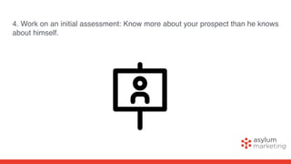 4. Work on an initial assessment: Know more about your prospect than he knows
about himself.
 