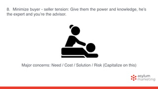 8. Minimize buyer - seller tension: Give them the power and knowledge, he’s
the expert and you’re the advisor.
Major concerns: Need / Cost / Solution / Risk (Capitalize on this)
 