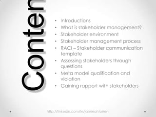• Introductions
• What is stakeholder management?
• Stakeholder environment
• Stakeholder management process
• RACI – Stakeholder communication
template
• Assessing stakeholders through
questions
• Meta model qualification and
violation
• Gaining rapport with stakeholders
Conte
http://linkedin.com/in/janneohtonen
 