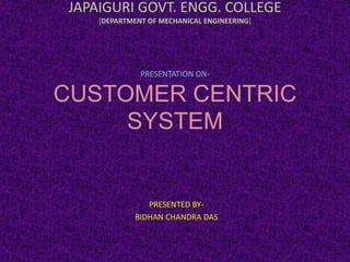 JAPAIGURI GOVT. ENGG. COLLEGE
[DEPARTMENT OF MECHANICAL ENGINEERING]
PRESENTATION ON-
CUSTOMER CENTRIC
SYSTEM
PRESENTED BY-
BIDHAN CHANDRA DAS
 