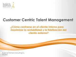 Customer Centric Talent Management
Buljan & Partners Consulting S.L.
Madrid
¿Cómo centrarse en el cliente interno para
maximizar la rentabilidad y la fidelización del
cliente externo?
 